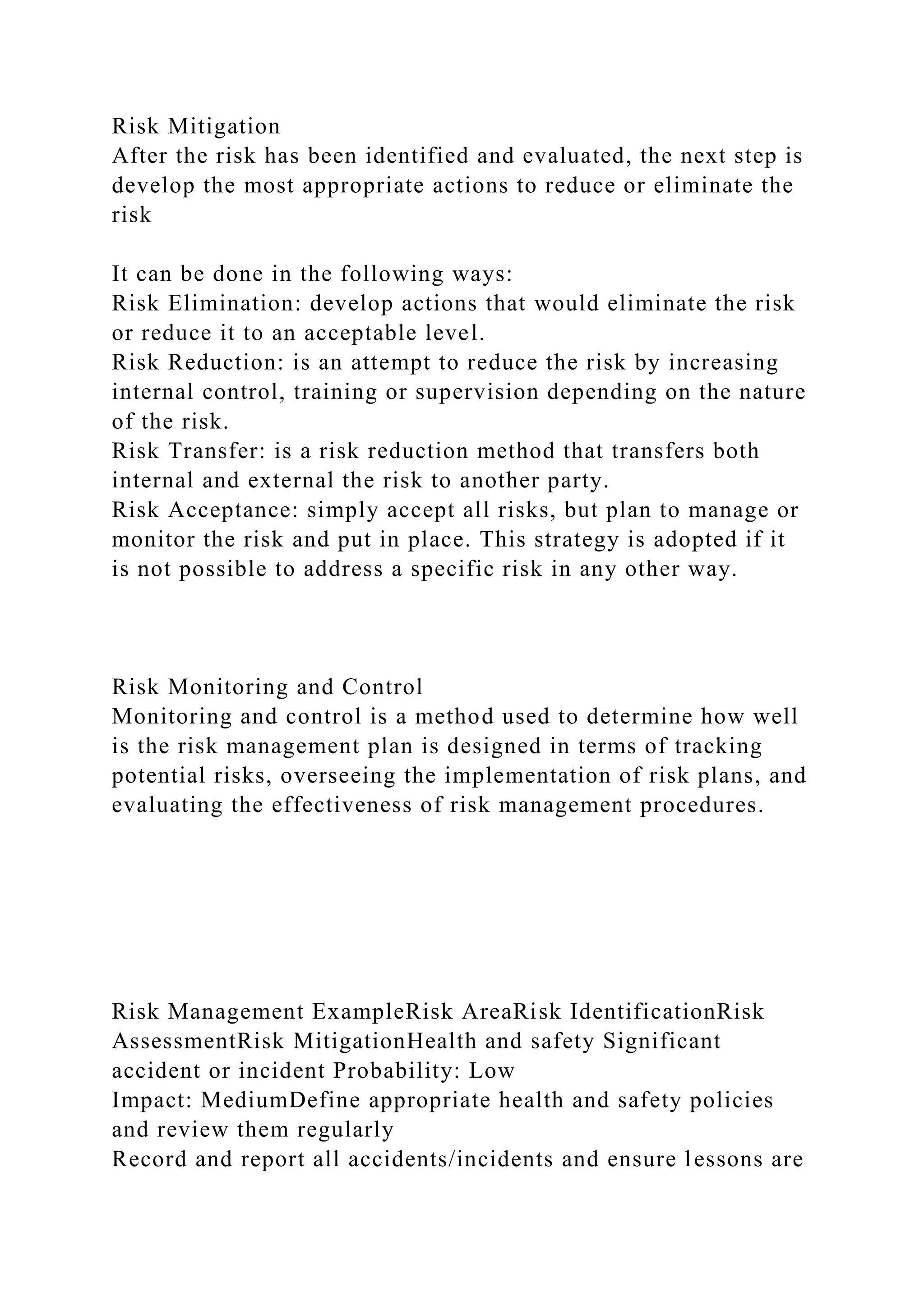 Risk Mitigation
After the risk has been identified and evaluated, the next step is
develop the most appropriate actions to reduce or eliminate the
risk
It can be done in the following ways:
Risk Elimination: develop actions that would eliminate the risk
or reduce it to an acceptable level.
Risk Reduction: is an attempt to reduce the risk by increasing
internal control, training or supervision depending on the nature
of the risk.
Risk Transfer: is a risk reduction method that transfers both
internal and external the risk to another party.
Risk Acceptance: simply accept all risks, but plan to manage or
monitor the risk and put in place. This strategy is adopted if it
is not possible to address a specific risk in any other way.
Risk Monitoring and Control
Monitoring and control is a method used to determine how well
is the risk management plan is designed in terms of tracking
potential risks, overseeing the implementation of risk plans, and
evaluating the effectiveness of risk management procedures.
Risk Management ExampleRisk AreaRisk IdentificationRisk
AssessmentRisk MitigationHealth and safety Significant
accident or incident Probability: Low
Impact: MediumDefine appropriate health and safety policies
and review them regularly
Record and report all accidents/incidents and ensure lessons are
 