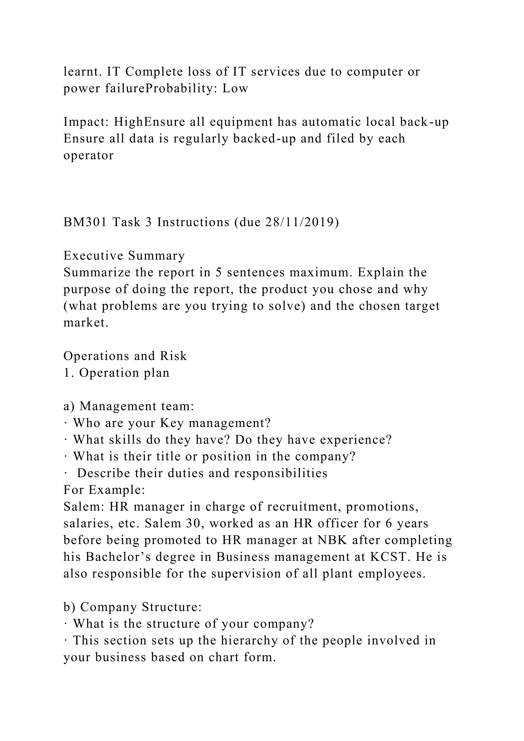 learnt. IT Complete loss of IT services due to computer or
power failureProbability: Low
Impact: HighEnsure all equipment has automatic local back-up
Ensure all data is regularly backed-up and filed by each
operator
BM301 Task 3 Instructions (due 28/11/2019)
Executive Summary
Summarize the report in 5 sentences maximum. Explain the
purpose of doing the report, the product you chose and why
(what problems are you trying to solve) and the chosen target
market.
Operations and Risk
1. Operation plan
a) Management team:
· Who are your Key management?
· What skills do they have? Do they have experience?
· What is their title or position in the company?
· Describe their duties and responsibilities
For Example:
Salem: HR manager in charge of recruitment, promotions,
salaries, etc. Salem 30, worked as an HR officer for 6 years
before being promoted to HR manager at NBK after completing
his Bachelor’s degree in Business management at KCST. He is
also responsible for the supervision of all plant employees.
b) Company Structure:
· What is the structure of your company?
· This section sets up the hierarchy of the people involved in
your business based on chart form.
 