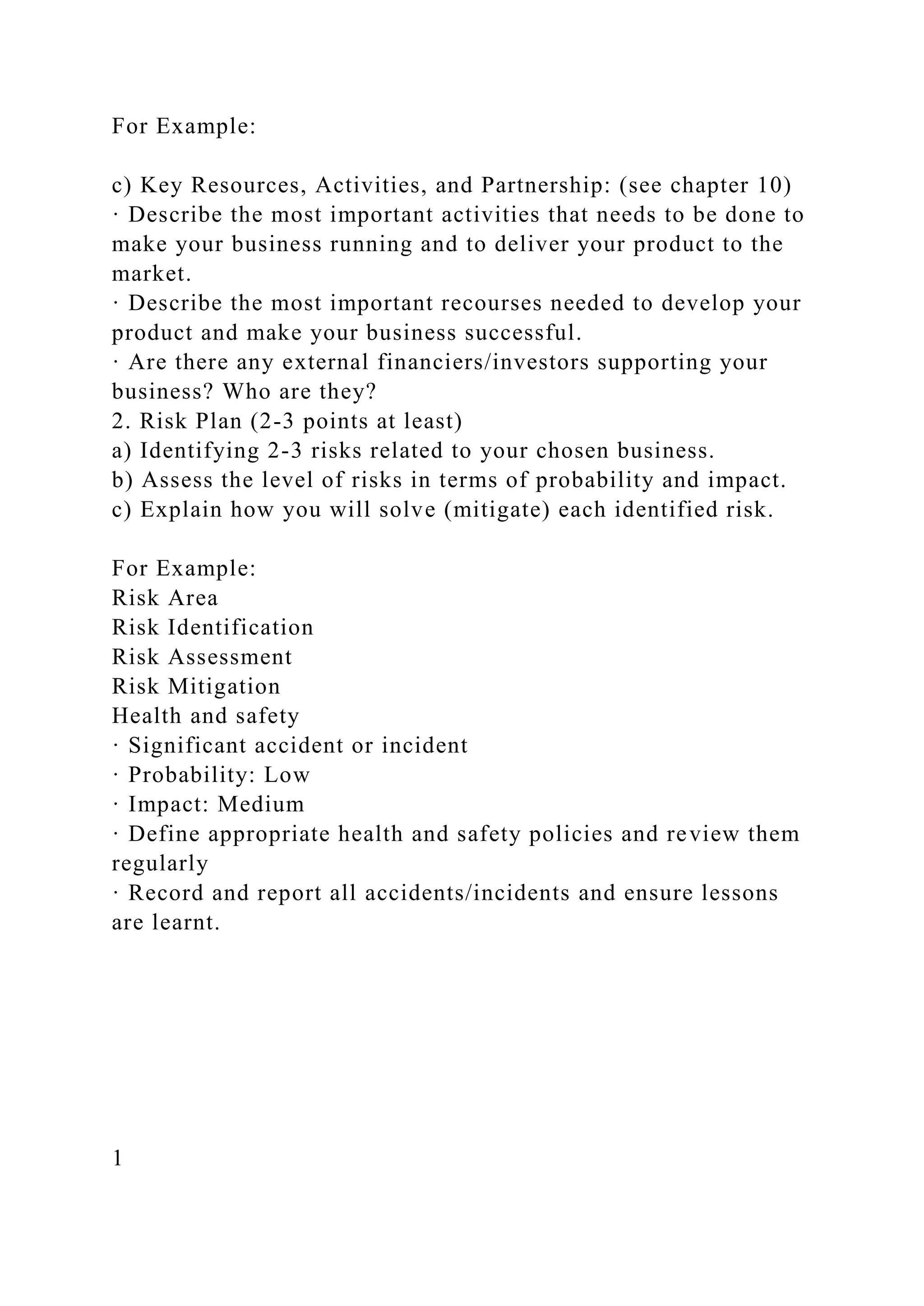 For Example:
c) Key Resources, Activities, and Partnership: (see chapter 10)
· Describe the most important activities that needs to be done to
make your business running and to deliver your product to the
market.
· Describe the most important recourses needed to develop your
product and make your business successful.
· Are there any external financiers/investors supporting your
business? Who are they?
2. Risk Plan (2-3 points at least)
a) Identifying 2-3 risks related to your chosen business.
b) Assess the level of risks in terms of probability and impact.
c) Explain how you will solve (mitigate) each identified risk.
For Example:
Risk Area
Risk Identification
Risk Assessment
Risk Mitigation
Health and safety
· Significant accident or incident
· Probability: Low
· Impact: Medium
· Define appropriate health and safety policies and review them
regularly
· Record and report all accidents/incidents and ensure lessons
are learnt.
1
 