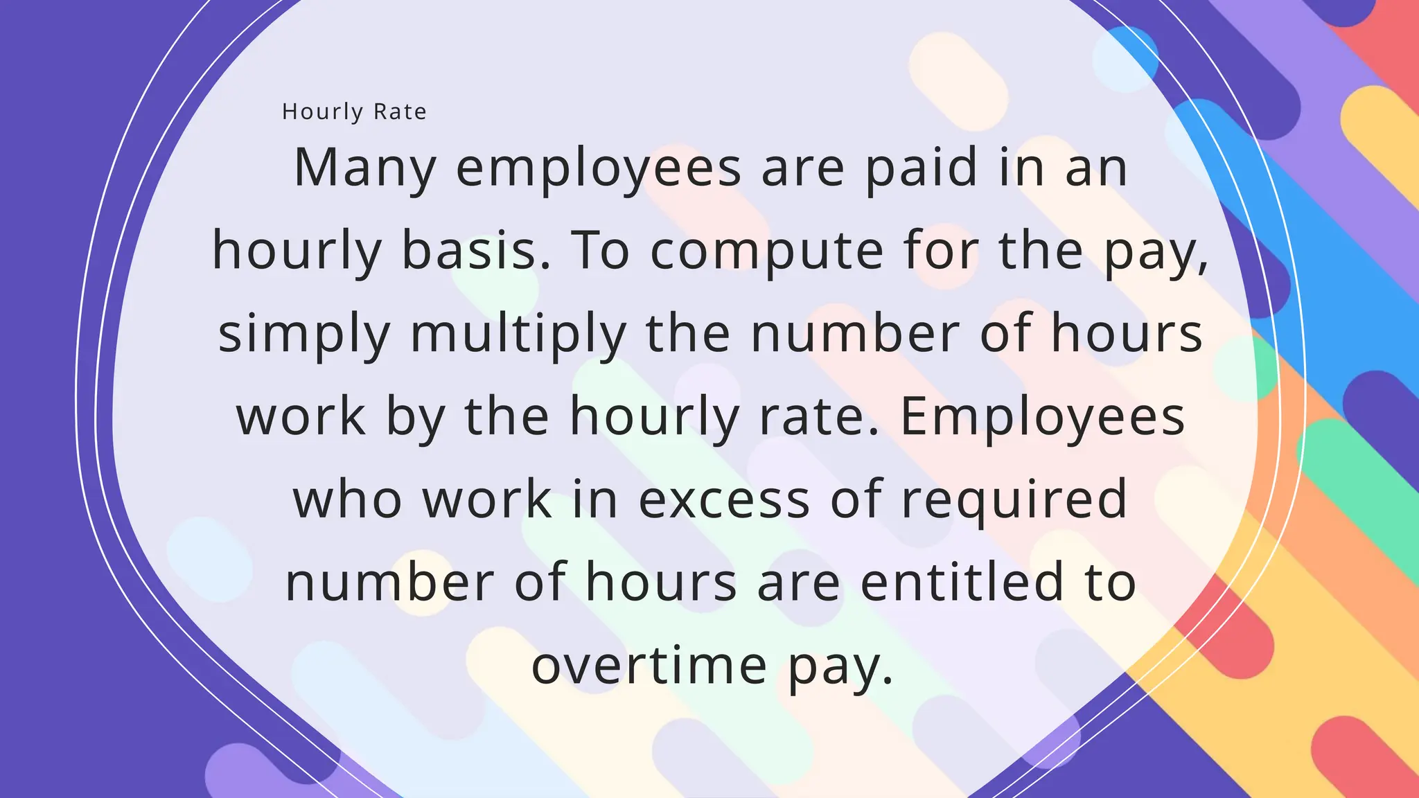 Hourly Rate
Many employees are paid in an
hourly basis. To compute for the pay,
simply multiply the number of hours
work by the hourly rate. Employees
who work in excess of required
number of hours are entitled to
overtime pay.
 