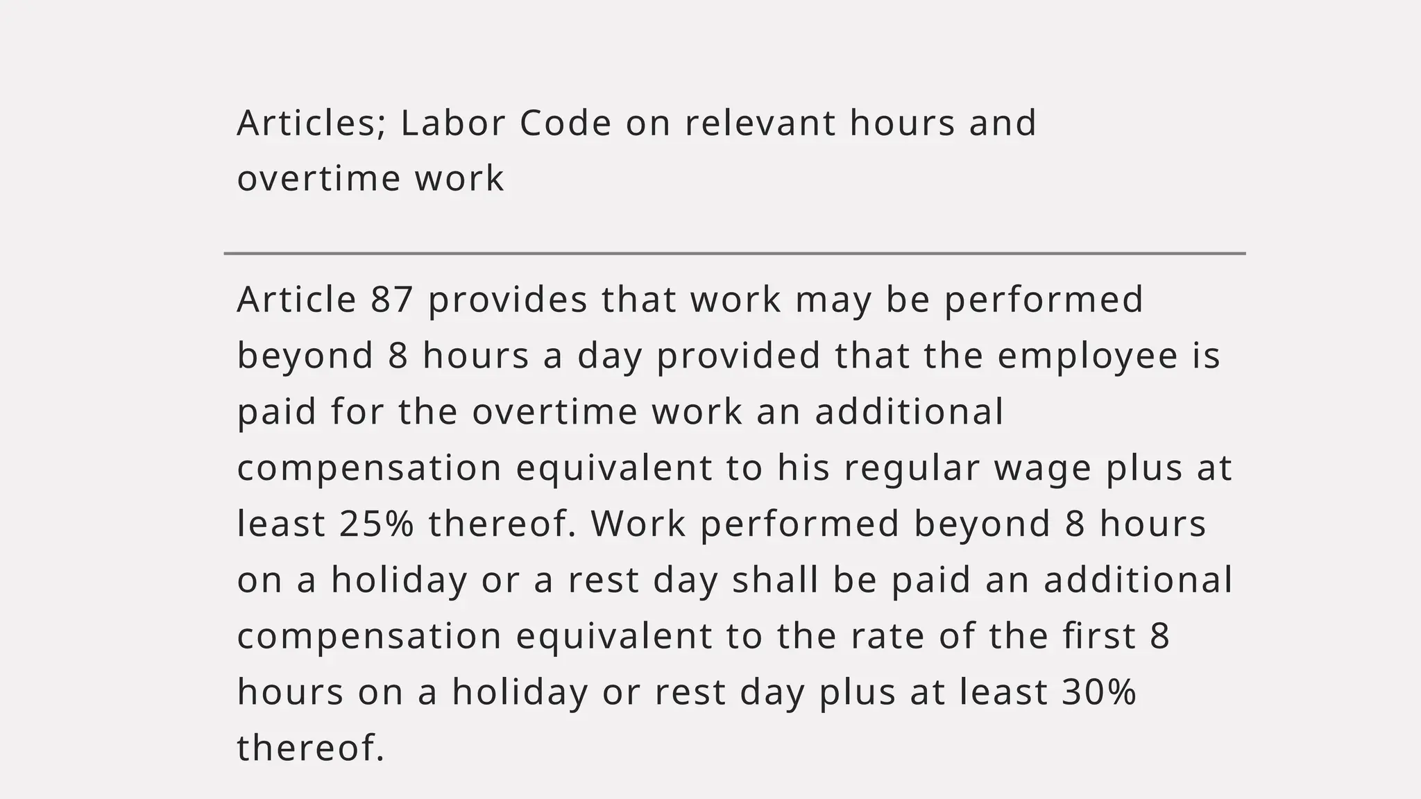 Articles; Labor Code on relevant hours and
overtime work
Article 87 provides that work may be performed
beyond 8 hours a day provided that the employee is
paid for the overtime work an additional
compensation equivalent to his regular wage plus at
least 25% thereof. Work performed beyond 8 hours
on a holiday or a rest day shall be paid an additional
compensation equivalent to the rate of the first 8
hours on a holiday or rest day plus at least 30%
thereof.
 