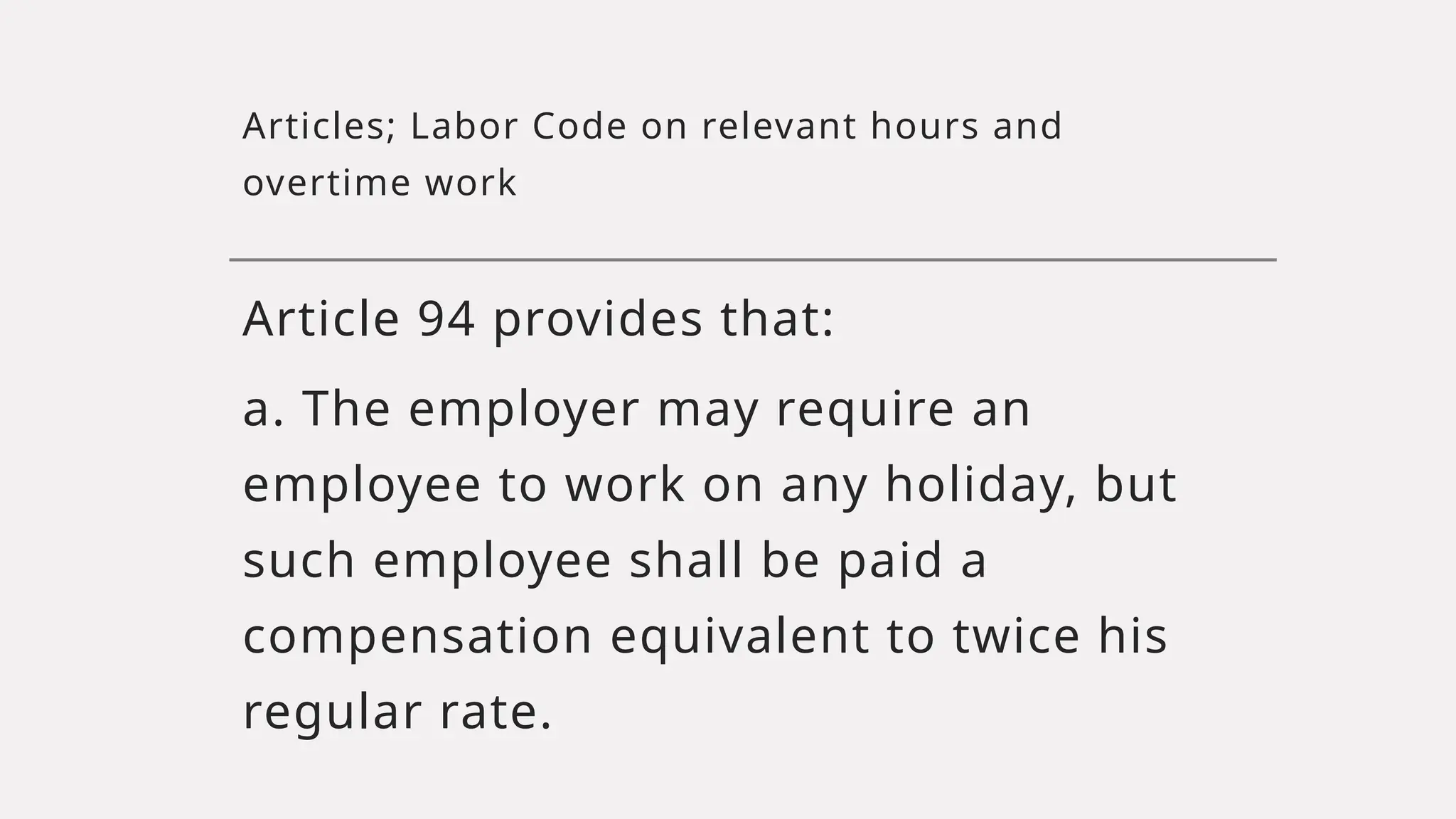 Articles; Labor Code on relevant hours and
overtime work
Article 94 provides that:
a. The employer may require an
employee to work on any holiday, but
such employee shall be paid a
compensation equivalent to twice his
regular rate.
 