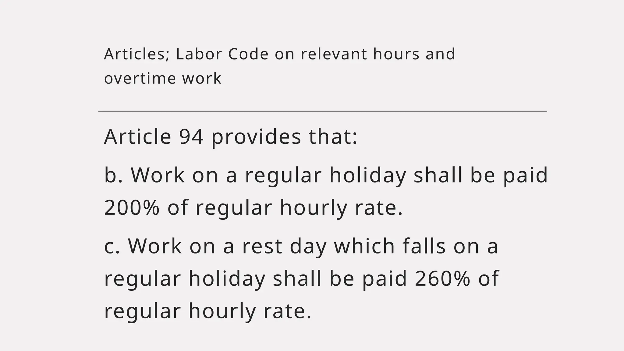 Articles; Labor Code on relevant hours and
overtime work
Article 94 provides that:
b. Work on a regular holiday shall be paid
200% of regular hourly rate.
c. Work on a rest day which falls on a
regular holiday shall be paid 260% of
regular hourly rate.
 