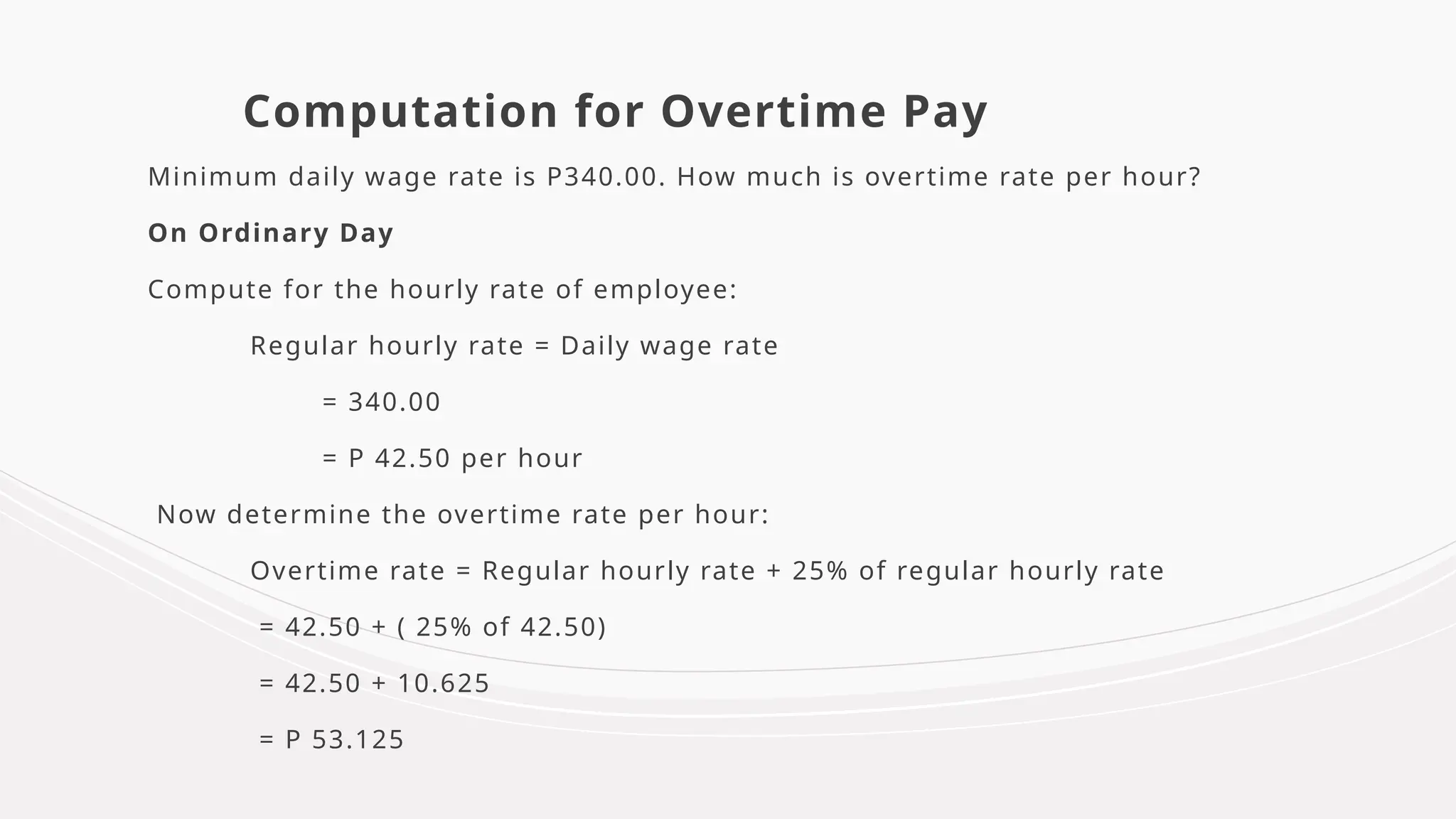 Computation for Overtime Pay
Minimum daily wage rate is P340.00. How much is overtime rate per hour?
On Ordinary Day
Compute for the hourly rate of employee:
Regular hourly rate = Daily wage rate
= 340.00
= P 42.50 per hour
Now determine the overtime rate per hour:
Overtime rate = Regular hourly rate + 25% of regular hourly rate
= 42.50 + ( 25% of 42.50)
= 42.50 + 10.625
= P 53.125
 