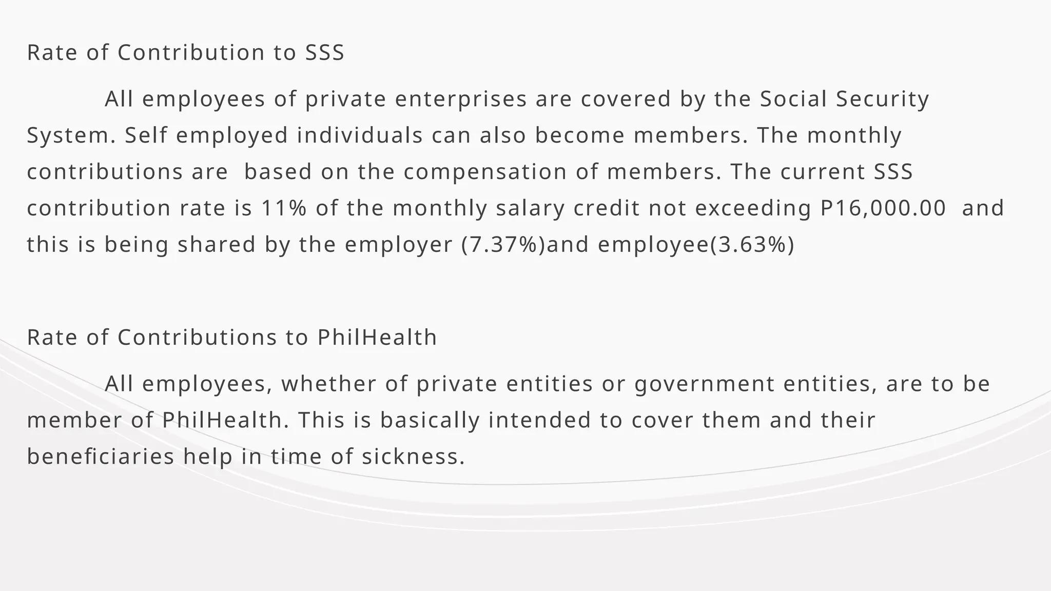 Rate of Contribution to SSS
All employees of private enterprises are covered by the Social Security
System. Self employed individuals can also become members. The monthly
contributions are based on the compensation of members. The current SSS
contribution rate is 11% of the monthly salary credit not exceeding P16,000.00 and
this is being shared by the employer (7.37%)and employee(3.63%)
Rate of Contributions to PhilHealth
All employees, whether of private entities or government entities, are to be
member of PhilHealth. This is basically intended to cover them and their
beneficiaries help in time of sickness.
 