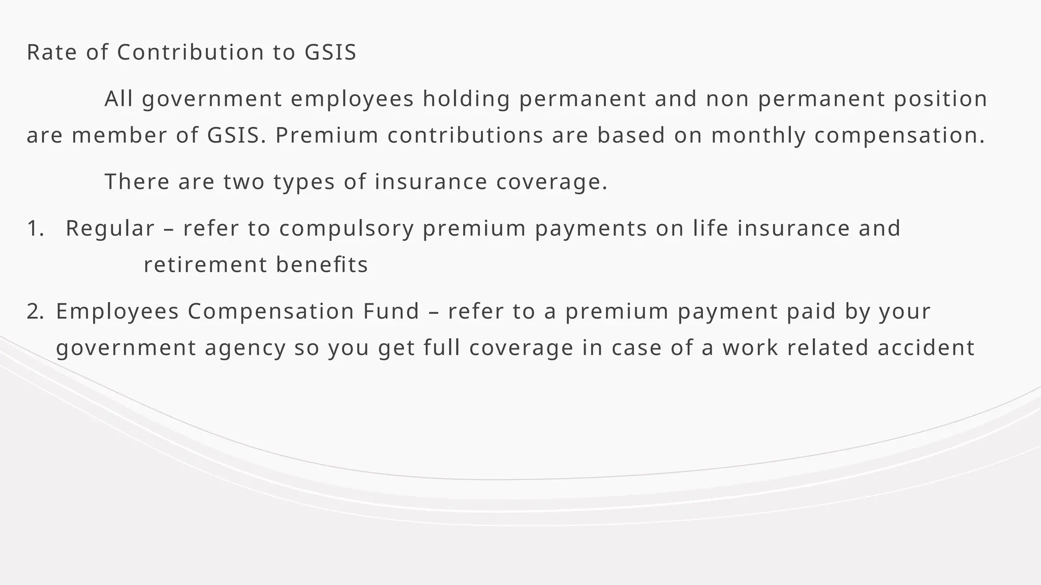 Rate of Contribution to GSIS
All government employees holding permanent and non permanent position
are member of GSIS. Premium contributions are based on monthly compensation.
There are two types of insurance coverage.
1. Regular – refer to compulsory premium payments on life insurance and
retirement benefits
2. Employees Compensation Fund – refer to a premium payment paid by your
government agency so you get full coverage in case of a work related accident
 