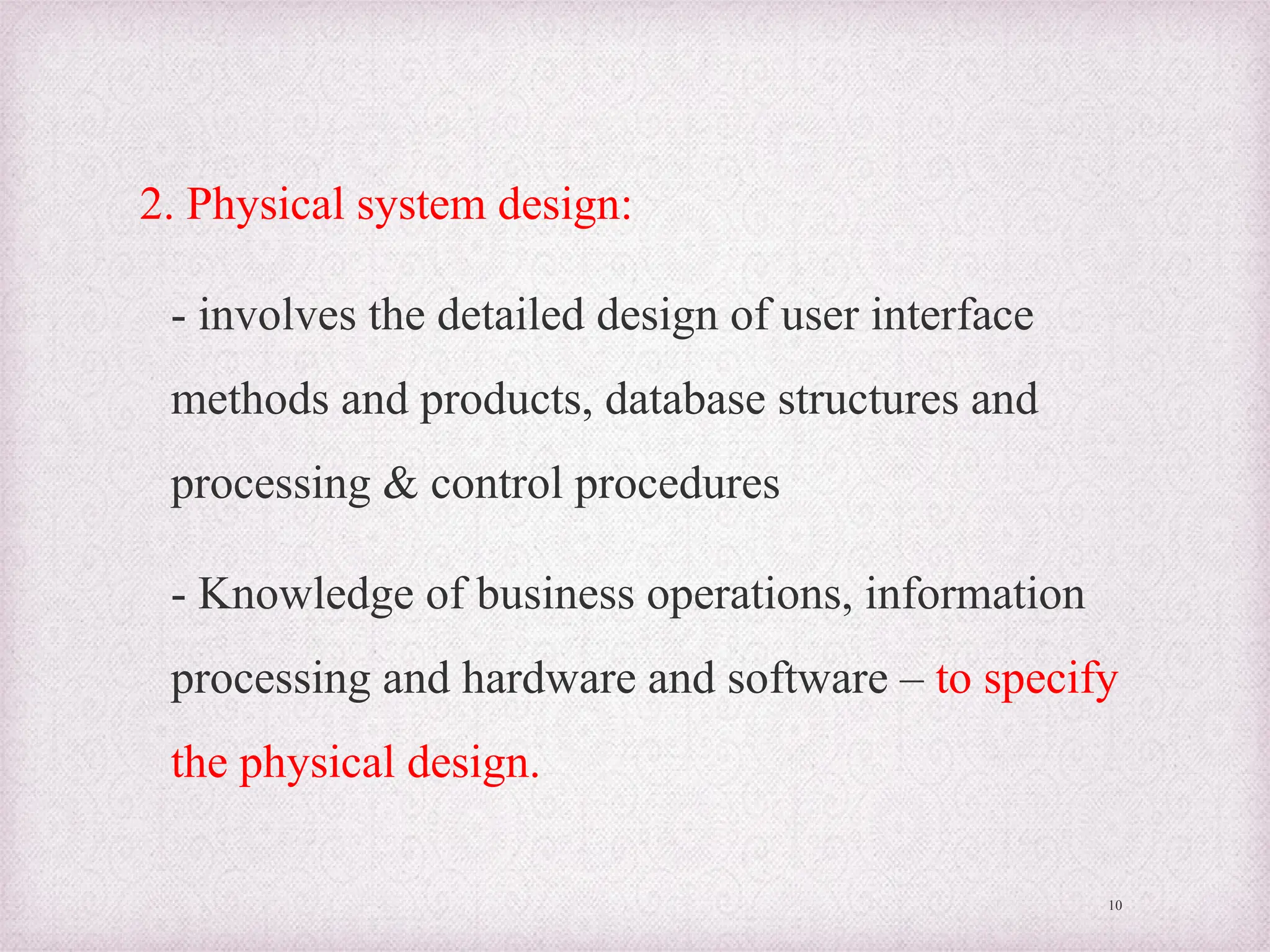 2. Physical system design:
- involves the detailed design of user interface
methods and products, database structures and
processing & control procedures
- Knowledge of business operations, information
processing and hardware and software – to specify
the physical design.
10
 
