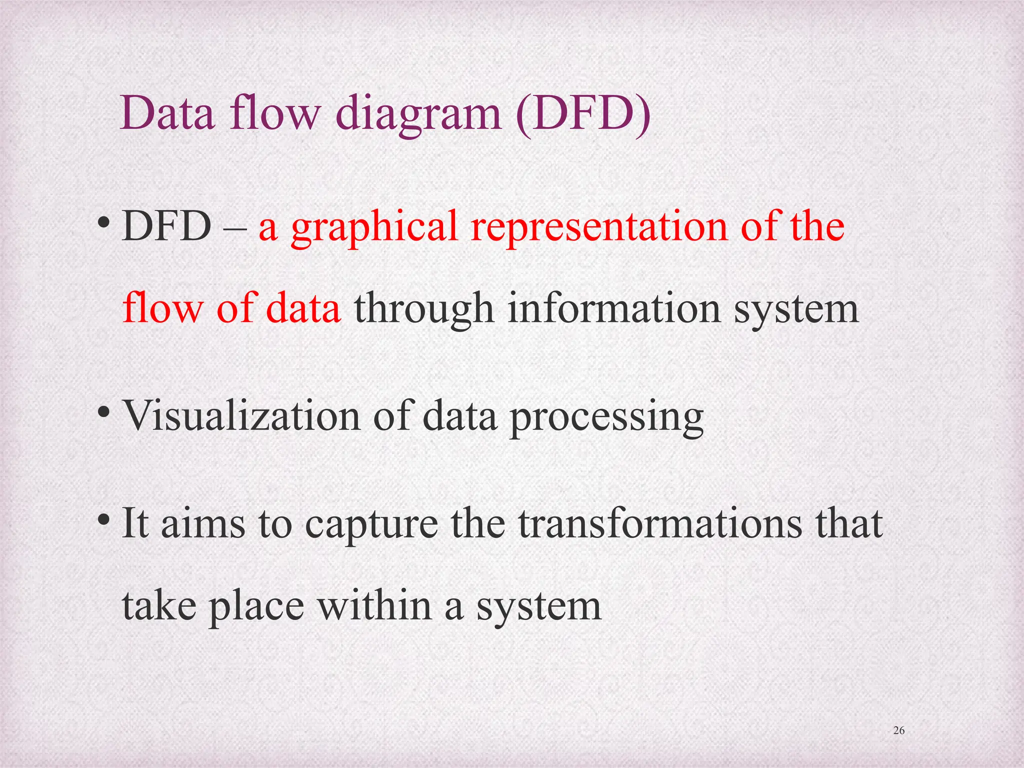Data flow diagram (DFD)
• DFD – a graphical representation of the
flow of data through information system
• Visualization of data processing
• It aims to capture the transformations that
take place within a system
26
 