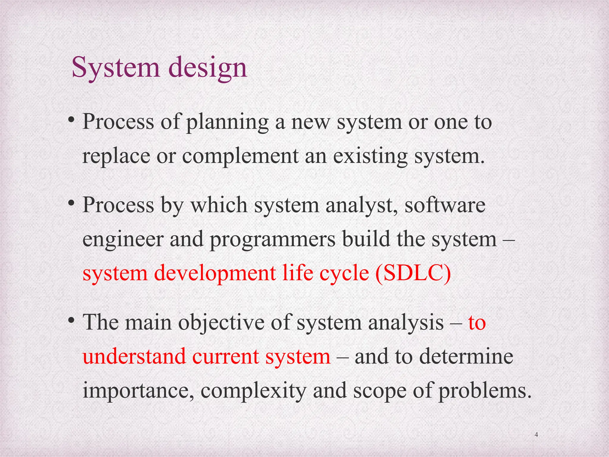 System design
• Process of planning a new system or one to
replace or complement an existing system.
• Process by which system analyst, software
engineer and programmers build the system –
system development life cycle (SDLC)
• The main objective of system analysis – to
understand current system – and to determine
importance, complexity and scope of problems.
4
 