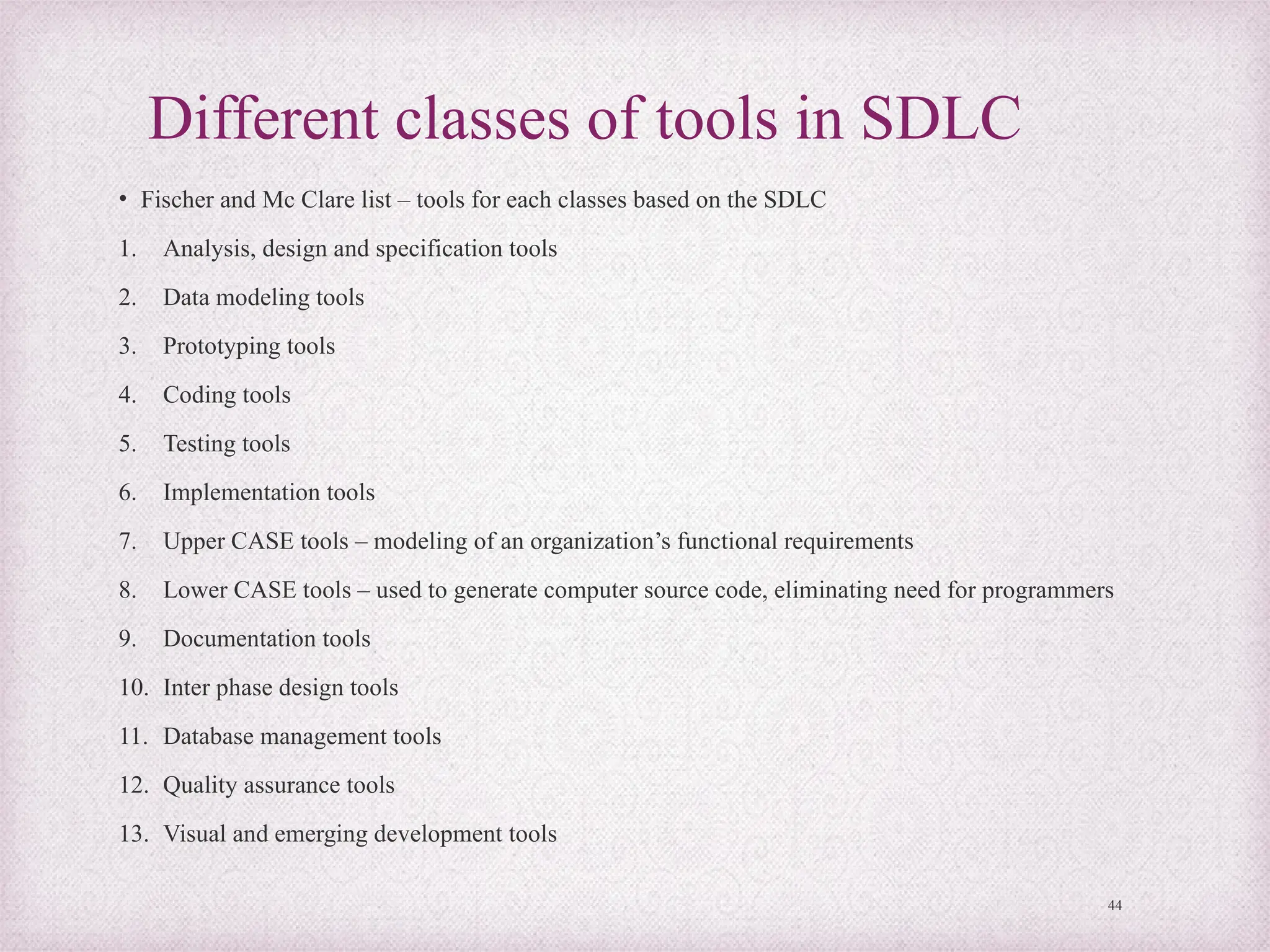 Different classes of tools in SDLC
• Fischer and Mc Clare list – tools for each classes based on the SDLC
1. Analysis, design and specification tools
2. Data modeling tools
3. Prototyping tools
4. Coding tools
5. Testing tools
6. Implementation tools
7. Upper CASE tools – modeling of an organization’s functional requirements
8. Lower CASE tools – used to generate computer source code, eliminating need for programmers
9. Documentation tools
10. Inter phase design tools
11. Database management tools
12. Quality assurance tools
13. Visual and emerging development tools
44
 