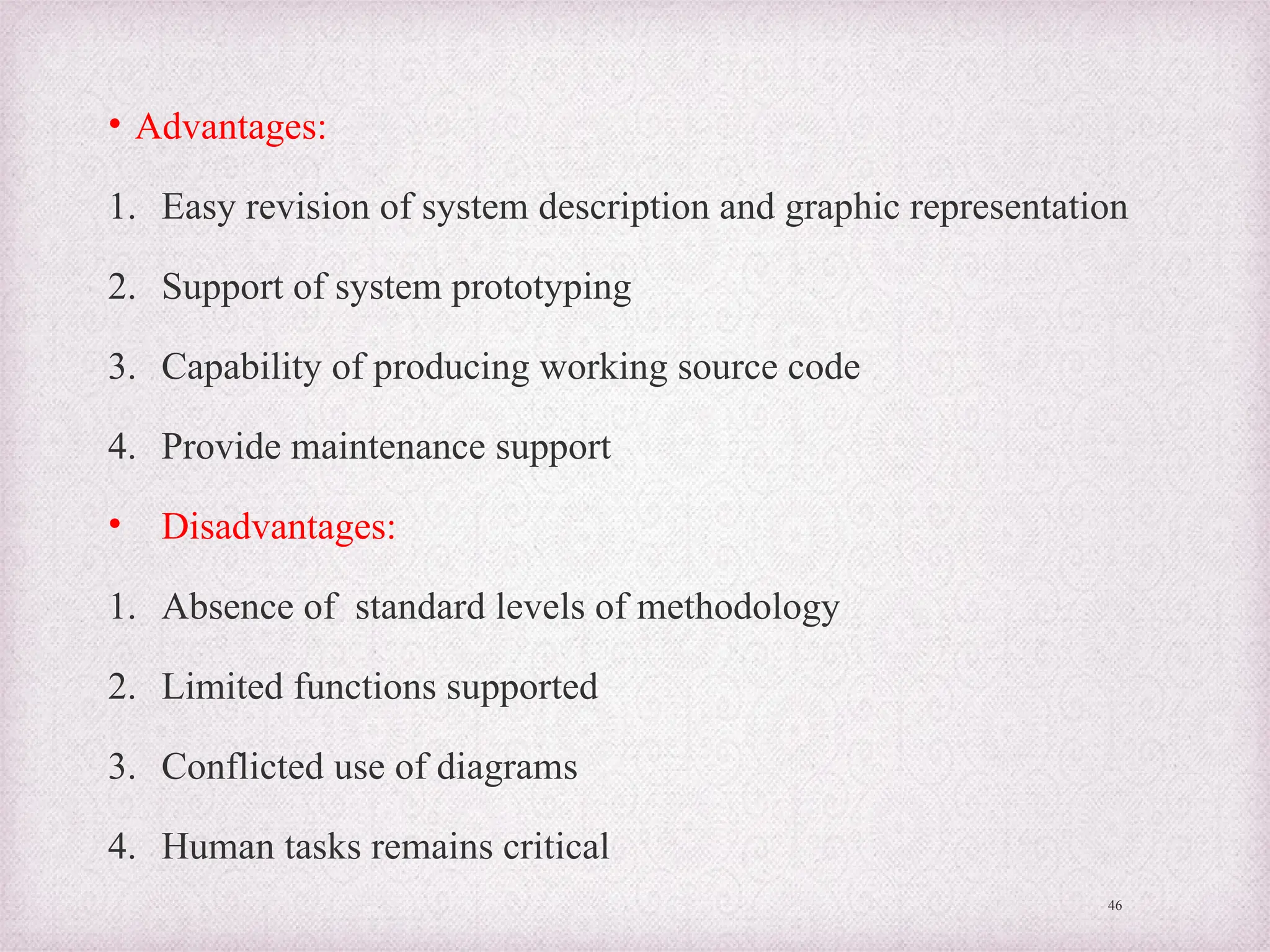 • Advantages:
1. Easy revision of system description and graphic representation
2. Support of system prototyping
3. Capability of producing working source code
4. Provide maintenance support
• Disadvantages:
1. Absence of standard levels of methodology
2. Limited functions supported
3. Conflicted use of diagrams
4. Human tasks remains critical
46
 