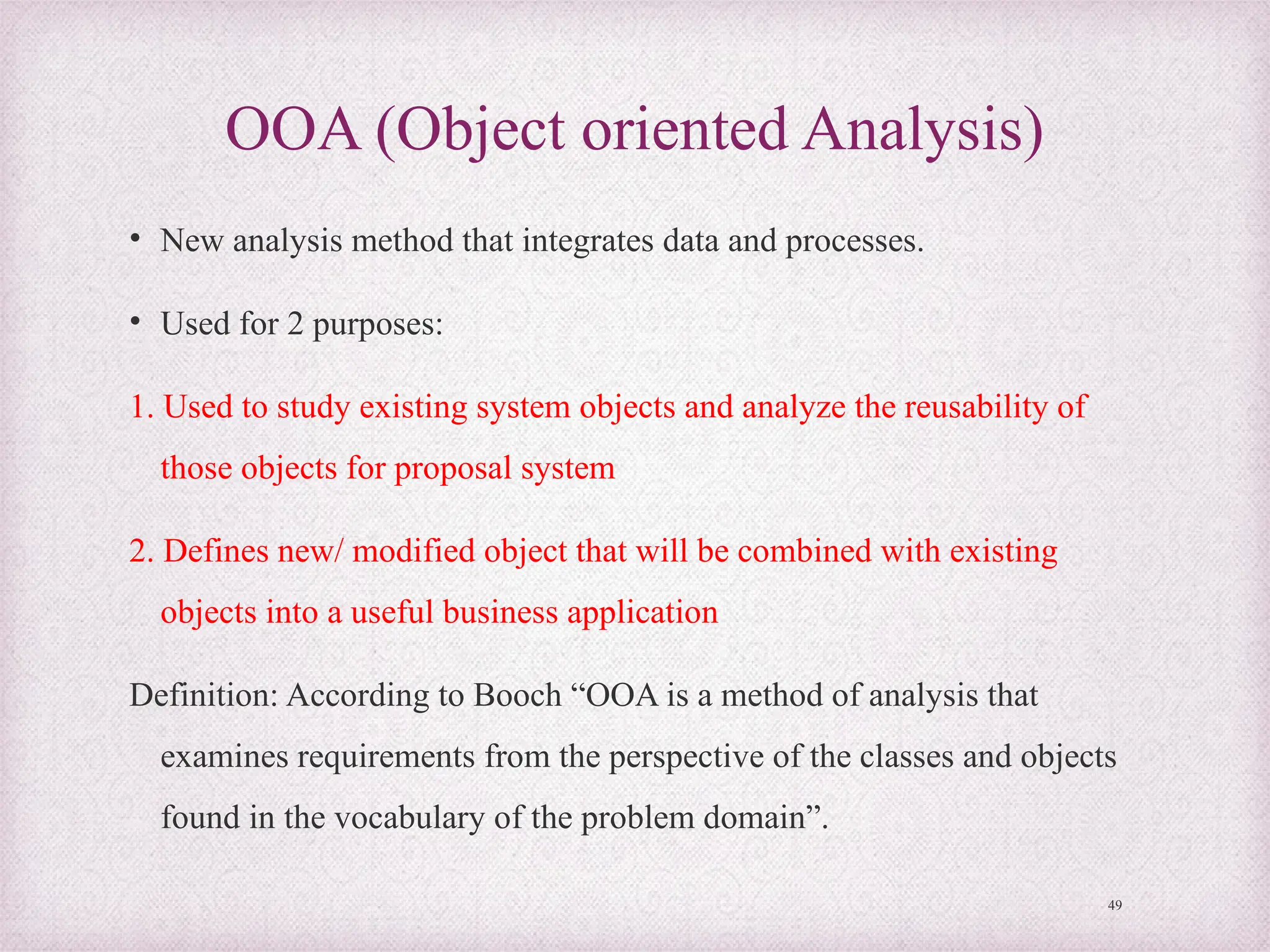 OOA (Object oriented Analysis)
• New analysis method that integrates data and processes.
• Used for 2 purposes:
1. Used to study existing system objects and analyze the reusability of
those objects for proposal system
2. Defines new/ modified object that will be combined with existing
objects into a useful business application
Definition: According to Booch “OOA is a method of analysis that
examines requirements from the perspective of the classes and objects
found in the vocabulary of the problem domain”.
49
 