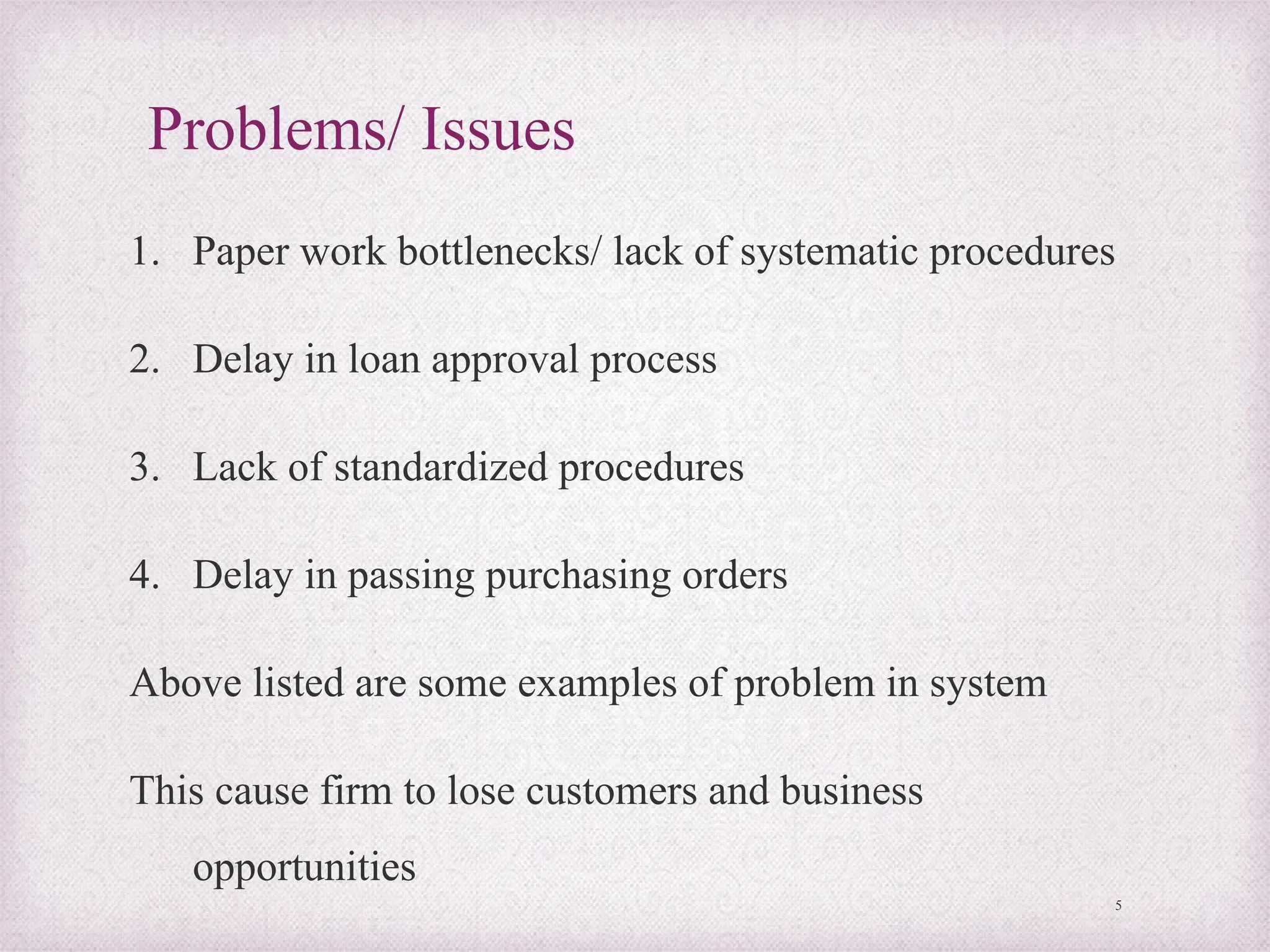 Problems/ Issues
1. Paper work bottlenecks/ lack of systematic procedures
2. Delay in loan approval process
3. Lack of standardized procedures
4. Delay in passing purchasing orders
Above listed are some examples of problem in system
This cause firm to lose customers and business
opportunities
5
 
