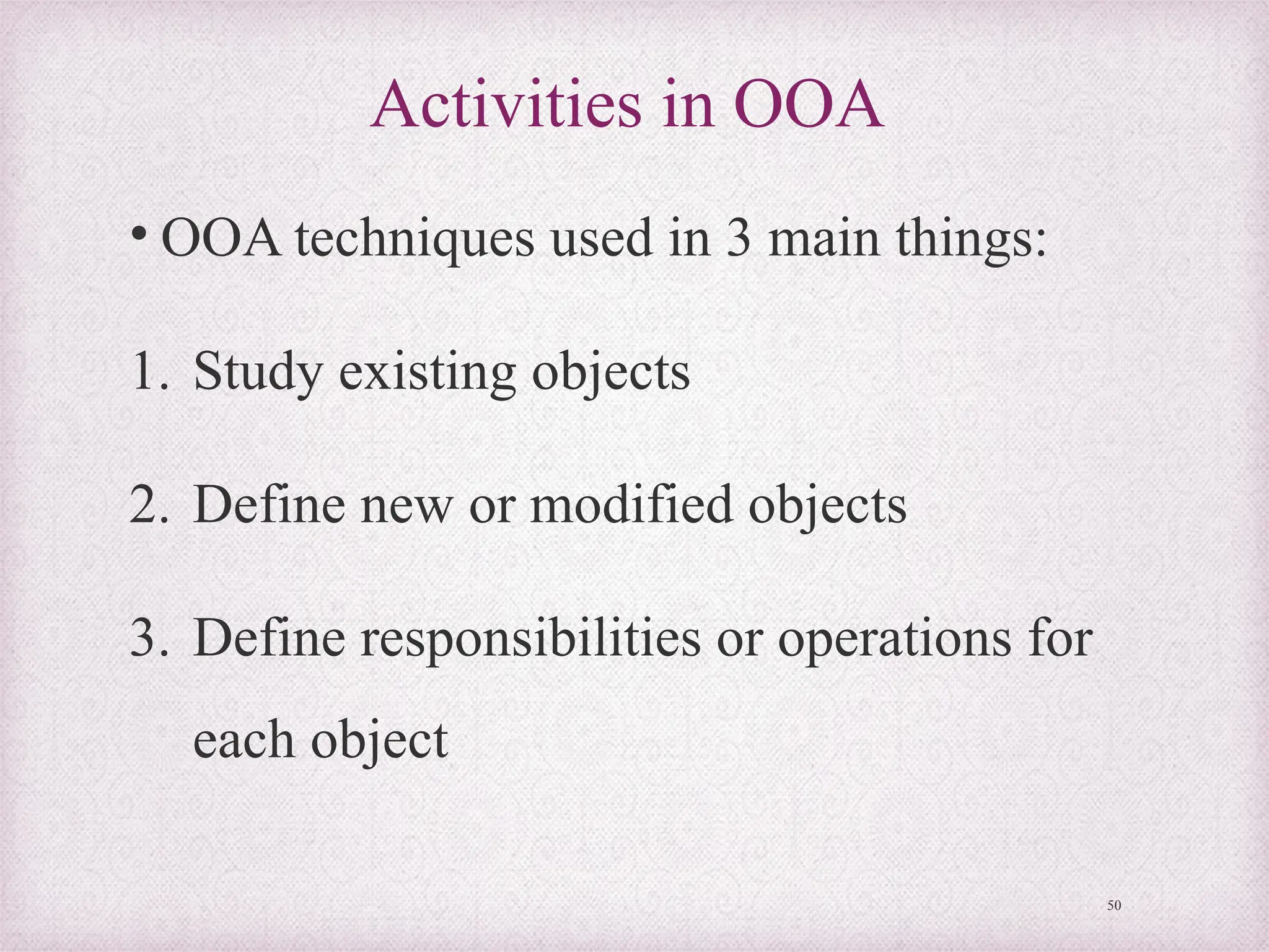 Activities in OOA
• OOA techniques used in 3 main things:
1. Study existing objects
2. Define new or modified objects
3. Define responsibilities or operations for
each object
50
 