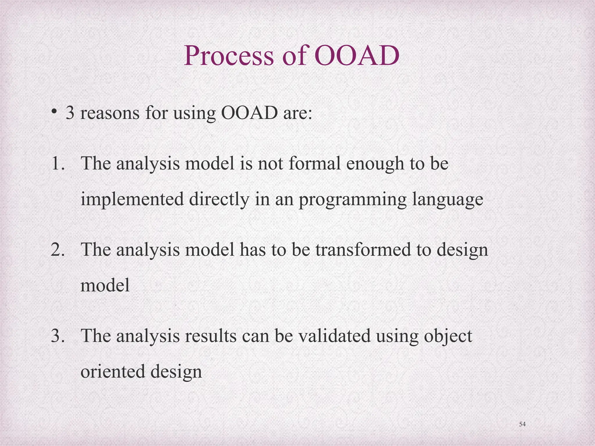 Process of OOAD
• 3 reasons for using OOAD are:
1. The analysis model is not formal enough to be
implemented directly in an programming language
2. The analysis model has to be transformed to design
model
3. The analysis results can be validated using object
oriented design
54
 