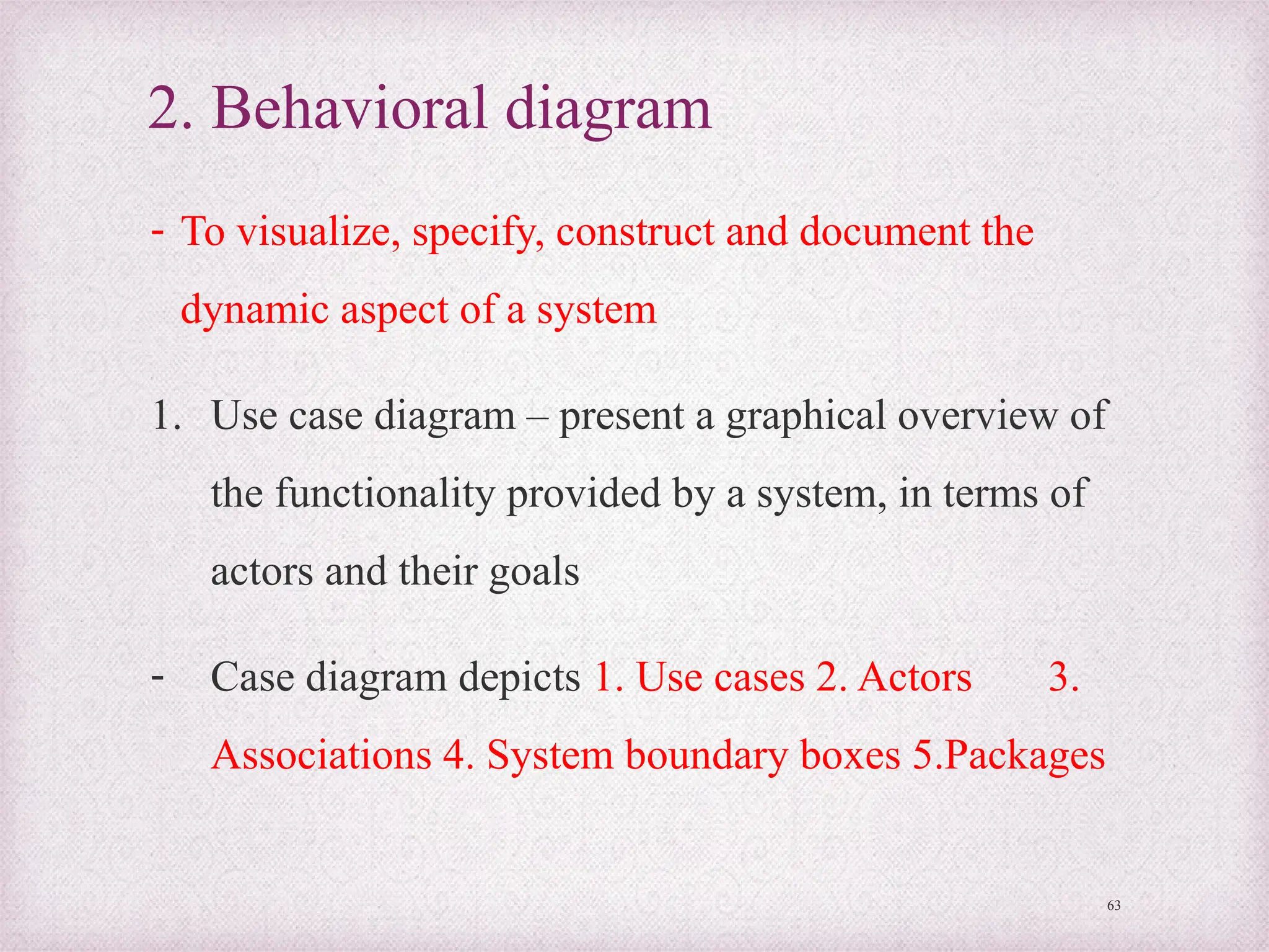 2. Behavioral diagram
- To visualize, specify, construct and document the
dynamic aspect of a system
1. Use case diagram – present a graphical overview of
the functionality provided by a system, in terms of
actors and their goals
- Case diagram depicts 1. Use cases 2. Actors 3.
Associations 4. System boundary boxes 5.Packages
63
 