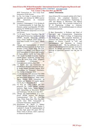 Amos H Jeeva Oli, R Rani Hemamalini / International Journal of Engineering Research and
Applications (IJERA) ISSN: 2248-9622 www.ijera.com
Vol. 3, Issue 3, May-Jun 2013, pp.388-392
392 | P a g e
IEEE Transactions on Very Large Scale
Integration (VLSI) Systems
[5] Le Jin, Lin Liang, A power-of-two FFT
algorithm and structure for DRM receiver
IEEE transactions on Consumer
Electronics
[6] Vennila C; Palaniappan C T K; Krishna K
V; Lakshminarayanan G; Seok Bum Ko,
Dynamic partial reconfigurable FFT/IFFT
pruning for OFDM based Cognitive radio,
IEEE International Symposium on Circuits
and Systems
[7] “A 64 point Fourier Transform Chip for
High speed Wireless Lan Application using
OFDM”, Koushik Maharatna, Eckhard
Grass, Ulrich Jagdhold, IEEE Journal of
Solid State Circuits, Vol.39, No.3, March
2004
[8] “Design and Implementation of MIMO
OFDM Baseband processor for High Speed
Wireless LANS” Yunho Jung, Jiho kim,
Seongjoo Lee, Hongil Yoon, Jaeseok Kim,
IEEE transactions on Circuits and Systems-
II: Express Briefs, Vol 54. No. 7, July 2007
[9] “All digital baseband frequency hopping
OFDM system”, Qicun Shi, Zhixing Yang,
Lifeng He, Kewu Peng, IEEE Singapore
International Conference on
Communication systems, June 2008
[10] “A Double data rate Architecture for
OFDM based Wireless Consumer devices”,
R. Simon Sheratt, Oswaldo Cadenas, IEEE
Transactions on Consumer Electronics,
Vol. 56, No. 1, February 2010
[11] “A Discrete-time FFT processor for UWB
OFDM wireless transceivers: Architecture
and Behavioural Modelling”, Mark Lehne,
Sanjay Raman, IEEE transactions on
Circuits and Systems –I: regular papers.
Vol 57, No.11, November 2010
[12] “A 0.13 um 1GS/s CMOS DT FFT
processor for UWB OFDM wireless
receivers, Mark Lehne, Sanjay Raman”,
IEEE transactions on Microwave Theory
and Techniques. Vol. 59, no.6, June 2011
[13] “Design and Implementation of a Low-
Power OFDM receiver for Wireless
Communications” Chu Yu, Chen-Hen
Sung, Chien Hung Kuo, Mao Hsu Yen,
Sao-Jie Chen IEEE Transactions on
Consumer Electronics, August 2012
[14] Dreschmann M; Meyer J; Hubner
M;SchmogrowR; Hillerkuss D; Becker J;
Leuthold J; Freude W, Implementation of
an ultra high speed 256 point FFT for
Xilinx Virtex 6 devices, IEEE conference
on Industrial Informatics
Authors’ Information
Amos H Jeeva Oli is a research scholar of St. Peter‟s
University, who completed Bachelor‟s in
Electronics and Communication Engineering in
1995 and Masters in Microwave and Optical
Engineering in 2003. He is currently working in R
M D Engineering College as Associate
Professor/ECE. He has published papers in refereed
International journals.
R Rani Hemamalini, is Professor and Head of
Electronics and Communication Engineering
department in St. Peter‟s College of Engineering
and Technology. She completed Bachelors in
Electrical and Electronics Engineering in 1990,
Masters in Process Controls in 1997 and
Instrumentation and Doctorate in Control
Engineering in 2003. She has published over 30
papers in refereed International journals, involved in
research in foreign universities. She has been
involved in sponsored research over the last 10
years.
 