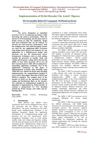 M.Gurunadha Babu, M.Venugopal, M.Phaniraj Kiran / International Journal of Engineering
Research and Applications (IJERA) ISSN: 2248-9622 www.ijera.com
Vol. 3, Issue 4, Jul-Aug 2013, pp. 399-403
399 | P a g e
Implementation of H.264 Decoder On Arm11 Mpcore
M.Gurunadha Babu,M.Venugopal, M.Phaniraj Kiran
Professor & HOD,ECE dept. Chilkur Balaji Institute of Technology,Hyderabad
Emebedded software labs,Hyderabad
Managing Director R&D, Consultant
Abstract
The power dissipation in embedded
processor core is an important parameter while
increasing the process performance. With the
advent of VLSI technology and the latest tools to
design system on chip, the complexity, design
time and verification time can be reduced. To
increase the total processor performance, both
the multiprocessor and multi threading systems
are used for any application.ARM overcomes
such design issues faced in the industry for any
application. In a Multiprocessor design, each
processor can use the uni-processor power
management techniques, such as clock gating,
keeping the processor in standby mode and
voltage and frequency scaling. But it also has the
ability to turn entire processor off to save all
their consumed power while still executing lower
demanding application workloads. One of the
applications considered in this paper is
implementation of H.264 video decoding using
ARM MP Core ARM11.In H.264 video decoding
implementation, the computational standard is
two or three times higher than that of H.263 and
MPEG-4 standard. The complex parts of the
decoder in H.264 are the operation of entropy
coding and De-blocking filters in the decoder.
The reduction in computational complexity an
algorithm is implemented for H.264 decoder. It
contains a group-based CA VLC decoding
method for H.264 entropy code tables and de-
blocking filter.
Keywords- H.264; CAVLC; De-blocking
Filter;ARM11
I. Introduction
ARM MPCore uses ARM11 micro
Architecture and it can be configured to have one to
four processors and can deliver very high
performance. The power consumed by the above
design using multiprocessing technique is the
important parameter during the application
development. In a Multiprocessing design, each
processor can use the uni-processor power
management techniques, such as clock gating,
standby mode and voltage and frequency scaling.
Also the entire processors can be off to save all their
consumed power. Multiprocessor design such as
ARM11 MPCore further reduce the cost of system
development by delivering a multiprocessor can be
considered as a single, configurable macro block.
This block supports standard operating systems that
are able to fully utilize the processor architecture
any technical / legal issues.
ARM11 MPCore can resolve a cache miss,
or access to shared data and aroung 50% faster than
a processor and could resolve data from a shared
Level 2 cache. The scalable performance is very
efficient in ARM11 MPCORE.
The ARM11 MPCore processor provides
software portability across single CPU and multi-
CPU designs. It provides an enhanced memory
throughput of 1.3Gbytes/sec from a single CPU, and
a multiprocessor solution delivers greater
performance at lower frequencies than comparable
single processor designs, offering significant cost
savings to systems designers. The ARM 11 MPCore
processor also simplifies otherwise complex
multiprocessor design, reducing time-to-market and
total design cost.
The ARM 11 MP Core processor supports
a fully coherent data cache, the designer has a
flexibility with respect to various symmetric
multiprocessing (SMP) and asymmetric
multiprocessing (AMP), or any of this combination.
The MP Core processor increases a solution's
performance via the ability to cache shared data,
increases system response and allow workloads to
be balanced between different processors with
portable multitasked applications and allow
scalability using efficient processor utilization for
multithreaded applications, for example H.264 video
coding.
The ARM 11 MP Core processor can be
configured differently for various design
requirements.
The ARM 11 MP Core processor supports
the ARMv6 architecture, with SIMD media
extensions for next-generation rich multimedia and
convergent devices. The processor supports
Adaptive Shutdown of unused processors to give
dynamic power consumption as low as 0.49
mW/MHz from a generic 130nm process excluding
cache. ARM Intelligent Energy Manager (IEM) can
further reduce consumption to as low as
0.30mW/MHz by dynamically predicting the
required performance and lowering the required
voltage and frequency.
The ARM 11 MP Core enables System on
chip (SOC) designers to view the core as a single
 