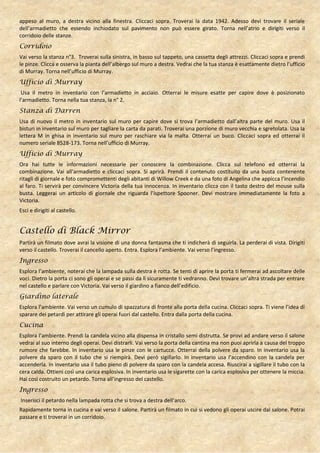 appeso al muro, a destra vicino alla finestra. Cliccaci sopra. Troverai la data 1942. Adesso devi trovare il seriale
dell’armadietto che essendo inchiodato sul pavimento non può essere girato. Torna nell’atrio e dirigiti verso il
corridoio delle stanze.
Corridoio
Vai verso la stanza n°3. Troverai sulla sinistra, in basso sul tappeto, una cassetta degli attrezzi. Cliccaci sopra e prendi
le pinze. Clicca e osserva la pianta dell’albergo sul muro a destra. Vedrai che la tua stanza è esattamente dietro l’ufficio
di Murray. Torna nell’ufficio di Murray.
Ufficio di Murray
 Usa il metro in inventario con l’armadietto in acciaio. Otterrai le misure esatte per capire dove è posizionato
l’armadietto. Torna nella tua stanza, la n° 2.
Stanza di Darren
Usa di nuovo il metro in inventario sul muro per capire dove si trova l’armadietto dall’altra parte del muro. Usa il
bisturi in inventario sul muro per tagliare la carta da parati. Troverai una porzione di muro vecchia e sgretolata. Usa la
lettera M in ghisa in inventario sul muro per raschiare via la malta. Otterrai un buco. Cliccaci sopra ed otterrai il
numero seriale 8528-173. Torna nell’ufficio di Murray.
Ufficio di Murray
Ora hai tutte le informazioni necessarie per conoscere la combinazione. Clicca sul telefono ed otterrai la
combinazione. Vai all’armadietto e cliccaci sopra. Si aprirà. Prendi il contenuto costituito da una busta contenente
ritagli di giornale e foto compromettenti degli abitanti di Willow Creek e da una foto di Angelina che appicca l’incendio
al faro. Ti servirà per convincere Victoria della tua innocenza. In inventario clicca con il tasto destro del mouse sulla
busta. Leggerai un articolo di giornale che riguarda l’ispettore Spooner. Devi mostrare immediatamente la foto a
Victoria.
Esci e dirigiti al castello.


Castello di Black Mirror
Partirà un filmato dove avrai la visione di una donna fantasma che ti indicherà di seguirla. La perderai di vista. Dirigiti
verso il castello. Troverai il cancello aperto. Entra. Esplora l’ambiente. Vai verso l’ingresso.
Ingresso
Esplora l’ambiente, noterai che la lampada sulla destra è rotta. Se tenti di aprire la porta ti fermerai ad ascoltare delle
voci. Dietro la porta ci sono gli operai e se passi da lì sicuramente ti vedranno. Devi trovare un’altra strada per entrare
nel castello e parlare con Victoria. Vai verso il giardino a fianco dell’edificio.
Giardino laterale
Esplora l’ambiente. Vai verso un cumulo di spazzatura di fronte alla porta della cucina. Cliccaci sopra. Ti viene l’idea di
sparare dei petardi per attirare gli operai fuori dal castello. Entra dalla porta della cucina.
Cucina
Esplora l’ambiente. Prendi la candela vicino alla dispensa in cristallo semi distrutta. Se provi ad andare verso il salone
vedrai al suo interno degli operai. Devi distrarli. Vai verso la porta della cantina ma non puoi aprirla a causa del troppo
rumore che farebbe. In inventario usa le pinze con le cartucce. Otterrai della polvere da sparo. In inventario usa la
polvere da sparo con il tubo che si riempirà. Devi però sigillarlo. In inventario usa l’accendino con la candela per
accenderla. In inventario usa il tubo pieno di polvere da sparo con la candela accesa. Riuscirai a sigillare il tubo con la
cera calda. Ottieni così una carica esplosiva. In inventario usa le sigarette con la carica esplosiva per ottenere la miccia.
Hai così costruito un petardo. Torna all’ingresso del castello.
Ingresso
Inserisci il petardo nella lampada rotta che si trova a destra dell’arco.
Rapidamente torna in cucina e vai verso il salone. Partirà un filmato in cui si vedono gli operai uscire dal salone. Potrai
passare e ti troverai in un corridoio.
 