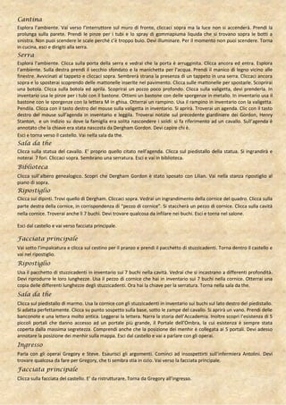 Cantina
Esplora l’ambiente. Vai verso l’interruttore sul muro di fronte, cliccaci sopra ma la luce non si accenderà. Prendi la
prolunga sulla parete. Prendi le pinze per i tubi e lo spray di gommapiuma liquida che si trovano sopra le botti a
sinistra. Non puoi scendere le scale perché c’è troppo buio. Devi illuminare. Per il momento non puoi scendere. Torna
in cucina, esci e dirigiti alla serra.
Serra
Esplora l’ambiente. Clicca sulla porta della serra e vedrai che la porta è arrugginita. Clicca ancora ed entra. Esplora
l’ambiente. Sulla destra prendi il secchio sfondato e la manichetta per l’acqua. Prendi il manico di legno vicino alle
finestre. Avvicinati al tappeto e cliccaci sopra. Sembrerà strana la presenza di un tappeto in una serra. Cliccaci ancora
sopra e lo sposterai scoprendo delle mattonelle inserite nel pavimento. Clicca sulle mattonelle per spostarle. Scoprirai
una botola. Clicca sulla botola ed aprila. Scoprirai un pozzo poco profondo. Clicca sulla valigetta, devi prenderla. In
inventario usa le pinze per i tubi con il bastone. Ottieni un bastone con delle sporgenze in metallo. In inventario usa il
bastone con le sporgenze con la lettera M in ghisa. Otterrai un rampino. Usa il rampino in inventario con la valigetta.
Pendila. Clicca con il tasto destro del mouse sulla valigetta in inventario. Si aprirà. Troverai un agenda. Clic con il tasto
destro del mouse sull’agenda in inventario e leggila. Troverai notizie sul precedente giardiniere dei Gordon, Henry
Stanton, e un indizio su dove la famiglia era solita nascondere i soldi: si fa riferimento ad un cavallo. Sull’agenda è
annotato che la chiave era stata nascosta da Dergham Gordon. Devi capire chi è.
Esci e torna verso il castello. Vai nella sala da the.
Sala da the
Clicca sulla statua del cavallo. E’ proprio quello citato nell’agenda. Clicca sul piedistallo della statua. Si ingrandirà e
noterai 7 fori. Cliccaci sopra. Sembrano una serratura. Esci e vai in biblioteca.
Biblioteca
Clicca sull’albero genealogico. Scopri che Dergham Gordon è stato sposato con Lilian. Vai nella stanza ripostiglio al
piano di sopra.
Ripostiglio
Clicca sui dipinti. Trovi quello di Dergham. Cliccaci sopra. Vedrai un ingrandimento della cornice del quadro. Clicca sulla
parte destra della cornice, in corrispondenza di “pezzo di cornice”. Si staccherà un pezzo di cornice. Clicca sulla cavità
nella cornice. Troverai anche lì 7 buchi. Devi trovare qualcosa da infilare nei buchi. Esci e torna nel salone.

Esci dal castello e vai verso facciata principale.

Facciata principale
Vai sotto l’impalcatura e clicca sul cestino per il pranzo e prendi il pacchetto di stuzzicadenti. Torna dentro il castello e
vai nel ripostiglio.
Ripostiglio
Usa il pacchetto di stuzzicadenti in inventario sui 7 buchi nella cavità. Vedrai che si incastrano a differenti profondità.
Devi riprodurre le loro lunghezze. Usa il pezzo di cornice che hai in inventario sui 7 buchi nella cornice. Otterrai una
copia delle differenti lunghezze degli stuzzicadenti. Ora hai la chiave per la serratura. Torna nella sala da the.
Sala da the
Clicca sul piedistallo di marmo. Usa la cornice con gli stuzzicadenti in inventario sui buchi sul lato destro del piedistallo.
Si adatta perfettamente. Clicca su punto sospetto sulla base, sotto le zampe del cavallo. Si aprirà un vano. Prendi delle
banconote e una lettera molto antica. Leggerai la lettera. Narra la storia dell’Accademia. Inoltre scopri l’esistenza di 5
piccoli portali che danno accesso ad un portale più grande, il Portale dell’Ombra, la cui esistenza è sempre stata
coperta dalla massima segretezza. Comprendi anche che la posizione dei menhir è collegata ai 5 portali. Devi adesso
annotare la posizione dei menhir sulla mappa. Esci dal castello e vai a parlare con gli operai.
Ingresso
Parla con gli operai Gregory e Steve. Esaurisci gli argomenti. Cominci ad insospettirti sull’infermiera Antolini. Devi
trovare qualcosa da fare per Gregory, che ti sembra stia in ozio. Vai verso la facciata principale.
Facciata principale
Clicca sulla facciata del castello. E’ da ristrutturare. Torna da Gregory all’ingresso.
 