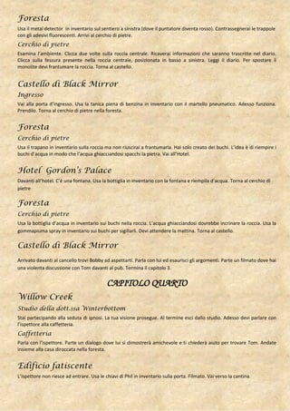 Foresta
Usa il metal detector in inventario sul sentiero a sinistra (dove il puntatore diventa rosso). Contrassegnerai le trappole
con gli adesivi fluorescenti. Arrivi al cerchio di pietre.
Cerchio di pietre
Esamina l’ambiente. Clicca due volte sulla roccia centrale. Ricaverai informazioni che saranno trascritte nel diario.
Clicca sulla fessura presente nella roccia centrale, posizionata in basso a sinistra. Leggi il diario. Per spostare il
monolite devi frantumare la roccia. Torna al castello.


Castello di Black Mirror
Ingresso
Vai alla porta d’ingresso. Usa la tanica piena di benzina in inventario con il martello pneumatico. Adesso funziona.
Prendilo. Torna al cerchio di pietre nella foresta.


Foresta
Cerchio di pietre
Usa il trapano in inventario sulla roccia ma non riuscirai a frantumarla. Hai solo creato dei buchi. L’idea è di riempire i
buchi d’acqua in modo che l’acqua ghiacciandosi spacchi la pietra. Vai all’Hotel.


Hotel Gordon’s Palace
Davanti all’hotel. C’è una fontana. Usa la bottiglia in inventario con la fontana e riempila d’acqua. Torna al cerchio di
pietre

Foresta
Cerchio di pietre
Usa la bottiglia d’acqua in inventario sui buchi nella roccia. L’acqua ghiacciandosi dovrebbe incrinare la roccia. Usa la
gommapiuma spray in inventario sui buchi per sigillarli. Devi attendere la mattina. Torna al castello.

Castello di Black Mirror
Arrivato davanti al cancello trovi Bobby ad aspettarti. Parla con lui ed esaurisci gli argomenti. Parte un filmato dove hai
una violenta discussione con Tom davanti al pub. Termina il capitolo 3.


                                           CAPITOLO QUARTO
Willow Creek
Studio della dott.ssa Winterbottom
Stai partecipando alla seduta di ipnosi. La tua visione prosegue. Al termine esci dallo studio. Adesso devi parlare con
l’ispettore alla caffetteria.
Caffetteria
Parla con l’ispettore. Parte un dialogo dove lui si dimostrerà amichevole e ti chiederà aiuto per trovare Tom. Andate
insieme alla casa diroccata nella foresta.


Edificio fatiscente
L’ispettore non riesce ad entrare. Usa le chiavi di Phil in inventario sulla porta. Filmato. Vai verso la cantina.
 