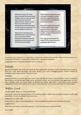 In inventario usa il carboncino sul foglio bianco. Evidenzierai la lettera scritta da Miss Valley in cui lei comunicava lo
scioglimento dell’Ordine se qualcosa fossa andato storto.. Adesso puoi andartene.
Il luogo menzionato nell’agenda è la palude. Devi ritornare là.


Palude
Riesamina l’ambiente. Clicca sulla pila di pietre al centro della palude. Troverai una busta indirizzata a te. In inventario
clicca con il tasto destro del mouse sulla busta: dentro c’è un nuovo messaggio anonimo. Prendi il sentiero di
campagna a destra dello schermo. Troverai il tumulo.
Tumulo
Esamina l’ambiente. Prendi dei rami secchi sulla sinistra alla base del tumulo. Entra nel tumulo. Esamina l’ambiente.
Devi cliccare su tutti gli hot-spots (foglie, pietre, pavimento, nicchia); avrai una reazione di scoraggiamento: non trovi
nulla e desideri avere una visione inviata da Mordred per trovare degli indizi. Ti serve sapere come annullare
rapidamente l’effetto delle medicine che prendi per favorire la visione. Devi parlarne con la dott.ssa Winterbottom.


Willow Creek
Studio della dott.ssa Winterbottom
Parla con lei. Esaurisci gli argomenti. Scopri che la valeriana inibisce l’effetto delle tue pillole mescolata al caffè e agli
antiacidi per il bruciore di stomaco. Devi procurarteli.
Negozio vecchio stile
Entra e parla con Abaya. Esaurisci gli argomenti. Ti darà un prodotto antiacido contro il bruciore di stomaco.
Caffetteria
Entra e parla con Edward. Esaurisci gli argomenti. Ti darà una confezione di caffè extra-forte.

Vai al castello.
 