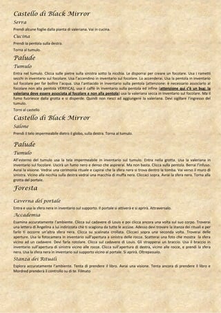 Castello di Black Mirror
Serra
Prendi alcune foglie dalla pianta di valeriana. Vai in cucina.
Cucina
Prendi la pentola sulla destra.
Torna al tumulo.

Palude
Tumulo
Entra nel tumulo. Clicca sulle pietre sulla sinistra sotto la nicchia. Le disporrai per creare un focolare. Usa i rametti
secchi in inventario sul focolare. Usa l’accendino in inventario sul focolare. Lo accenderai. Usa la pentola in inventario
sul focolare per far bollire l’acqua. Usa l’antiacido in inventario sulla pentola (attenzione: è necessario associarlo al
focolare non alla pentola VERIFICA), usa il caffè in inventario sulla pentola ed infine (attenzione qui c’è un bug: la
valeriana deve essere associata al focolare e non alla pentola) usa la valeriana secca in inventario sul focolare. Ma il
fumo fuoriesce dalla grotta e si disperde. Quindi non riesci ad aggiungere la valeriana. Devi sigillare l’ingresso del
tumulo.
Torni al castello

Castello di Black Mirror
Salone
Prendi il telo impermeabile dietro il globo, sulla destra. Torna al tumulo.

Palude
Tumulo
All’esterno del tumulo usa la tela impermeabile in inventario sul tumulo. Entra nella grotta. Usa la valeriana in
inventario sul focolare. Uscirà un fumo nero e denso che aspirerai. Ma non basta. Clicca sulla pentola. Berrai l’infuso.
Avrai la visione. Vedrai una cerimonia rituale e capirai che la sfera nera si trova dentro la tomba. Vai verso il muro di
sinistra. Vicino alla nicchia sulla destra vedrai una macchia di muffa nera. Cliccaci sopra. Avrai la sfera nera. Torna alla
grotta del portale.

Foresta

Caverna del portale
Entra e usa la sfera nera in inventario sul supporto. Il portale si attiverà e si aprirà. Attraversalo.
Accademia
Esamina accuratamente l’ambiente. Clicca sul cadavere di Louis e poi clicca ancora una volta sul suo corpo. Troverai
una lettera di Angelina a lui indirizzata che ti scagiona da tutte le accuse. Adesso devi trovare la stanza dei rituali e per
farlo ti occorre un’altra sfera nera. Clicca su scalinata crollata. Cliccaci sopra una seconda volta. Troverai delle
aperture. Usa la fotocamera in inventario sull’apertura a sinistra delle rocce. Scatterai una foto che mostra la sfera
vicino ad un cadavere. Devi farla rotolare. Clicca sul cadavere di Louis. Gli strapperai un braccio. Usa il braccio in
inventario sull’apertura di sinistra vicino alle rocce. Clicca sull’apertura di destra, vicino alle rocce, e prendi la sfera
nera. Usa la sfera nera in inventario sul supporto vicino al portale. Si aprirà. Oltrepassalo.
Stanza dei Rituali
Esplora accuratamente l’ambiente. Tenta di prendere il libro. Avrai una visione. Tenta ancora di prendere il libro e
Mordred prenderà il controllo su di te. Filmato
 