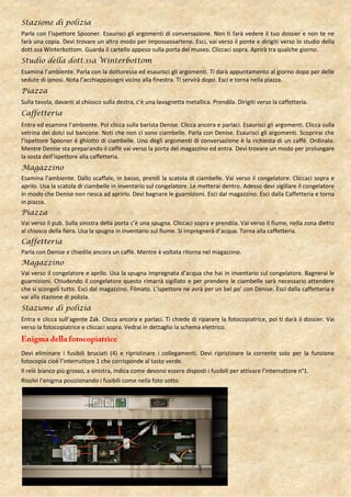 Stazione di polizia
Parla con l’ispettore Spooner. Esaurisci gli argomenti di conversazione. Non ti farà vedere il tuo dossier e non te ne
farà una copia. Devi trovare un altro modo per impossessartene. Esci, vai verso il ponte e dirigiti verso lo studio della
dott.ssa Winterbottom. Guarda il cartello appeso sulla porta del museo. Cliccaci sopra. Aprirà tra qualche giorno.
Studio della dott.ssa Winterbottom
Esamina l’ambiente. Parla con la dottoressa ed esaurisci gli argomenti. Ti darà appuntamento al giorno dopo per delle
sedute di ipnosi. Nota l’acchiappasogni vicino alla finestra. Ti servirà dopo. Esci e torna nella piazza.
Piazza
Sulla tavola, davanti al chiosco sulla destra, c’è una lavagnetta metallica. Prendila. Dirigiti verso la caffetteria.
Caffetteria
Entra ed esamina l’ambiente. Poi clicca sulla barista Denise. Clicca ancora e parlaci. Esaurisci gli argomenti. Clicca sulla
vetrina dei dolci sul bancone. Noti che non ci sono ciambelle. Parla con Denise. Esaurisci gli argomenti. Scoprirai che
l’ispettore Spooner è ghiotto di ciambelle. Uno degli argomenti di conversazione è la richiesta di un caffè. Ordinalo.
Mentre Denise sta preparando il caffè vai verso la porta del magazzino ed entra. Devi trovare un modo per prolungare
la sosta dell’ispettore alla caffetteria.
Magazzino
Esamina l’ambiente. Dallo scaffale, in basso, prendi la scatola di ciambelle. Vai verso il congelatore. Cliccaci sopra e
aprilo. Usa la scatola di ciambelle in inventario sul congelatore. Le metterai dentro. Adesso devi sigillare il congelatore
in modo che Denise non riesca ad aprirlo. Devi bagnare le guarnizioni. Esci dal magazzino. Esci dalla Caffetteria e torna
in piazza.
Piazza
Vai verso il pub. Sulla sinistra della porta c’è una spugna. Cliccaci sopra e prendila. Vai verso il fiume, nella zona dietro
al chiosco della fiera. Usa la spugna in inventario sul fiume. Si impregnerà d’acqua. Torna alla caffetteria.
Caffetteria
Parla con Denise e chiedile ancora un caffè. Mentre è voltata ritorna nel magazzino.
Magazzino
Vai verso il congelatore e aprilo. Usa la spugna impregnata d’acqua che hai in inventario sul congelatore. Bagnerai le
guarnizioni. Chiudendo il congelatore questo rimarrà sigillato e per prendere le ciambelle sarà necessario attendere
che si scongeli tutto. Esci dal magazzino. Filmato. L’ispettore ne avrà per un bel po’ con Denise. Esci dalla caffetteria e
vai alla stazione di polizia.
Stazione di polizia
Entra e clicca sull’agente Zak. Clicca ancora e parlaci. Ti chiede di riparare la fotocopiatrice, poi ti darà il dossier. Vai
verso la fotocopiatrice e cliccaci sopra. Vedrai in dettaglio la schema elettrico.


Devi eliminare i fusibili bruciati (4) e ripristinare i collegamenti. Devi ripristinare la corrente solo per la funzione
fotocopia cioè l’interruttore 1 che corrisponde al tasto verde.
Il relè bianco più grosso, a sinistra, indica come devono essere disposti i fusibili per attivare l’interruttore n°1.
Risolvi l’enigma posizionando i fusibili come nella foto sotto.
 