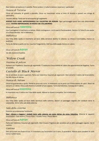 Devi iniziare ad esplorare il castello. Potrai andare in tutte le stanze e osservare i particolari.
Stanza di Victoria
Clicca sul cofanetto di gioielli e prendilo. Clicca sui macchinari vicino al letto di Victoria e prendi una siringa di
adrenalina.
Incontri Adrian. Parla con lui ed esaurisci gli argomenti.
ADESSO PUOI AGIRE IMPERSONANDO SIA VALENTINA SIA ADRIAN. Ogni personaggio potrà fare solo determinate
azioni. DOVRAI IMPERSONARLI IN MODO CHE COLLABORINO.
Clicca sull’icona di   Valentina
Usa il portagioie in inventario su Adrian. Glielo consegnerai e lui lo aprirà fracassandolo. Dentro c’è l’elsa di una spada:
è la chiave dentata. Vai in biblioteca.
Biblioteca
Usa l’elsa della spada in inventario sul buco della serratura dentro la colonna. La chiave è incompleta, manca un
qualcosa.
Torna da Adrian e parla con lui. Esaurisci l’argomento. Dall’elsa della spada manca un rubino.


Clicca sull’icona di Adrian
Vai alla stazione di polizia.


Willow Creek
Stazione di polizia
Parlerai con l’ispettore. Esaurisci gli argomenti. Ti restituirà il braccialetto di rubini che apparteneva ad Angelina. Torna
al castello.

Castello di Black Mirror
Vai al corridoio al piano superiore. Parla con Valentina. Esaurisci gli argomenti. Devi estrarre il rubino dal braccialetto.
Vai alla stanza di Adrian.
Stanza di Adrian
Clicca sul guardaroba e aprilo. Prendi le pinze ed il cero. In inventario usa le pinze con il braccialetto di rubini. Riesci ad
estrarre un rubino. Clicca sulla finestra e prendi la fune appesa. Torna da Valentina. Consegnale il rubino.
Clicca sull’icona di Valentina
In inventario usa il rubino con l’elsa della spada. Adesso la chiave è completa. Vai in biblioteca.

Biblioteca
Usa l’elsa della spada sul buco della serratura nella colonna. Aprirai un passaggio segreto che conduce verso le
catacombe. Arrivi nella sala della cisterna.

Sala della cisterna
Esamina accuratamente l’ambiente.
Devi cliccare e leggere i simboli incisi sulle colonne sia come Adrian sia come Valentina. Otterrai le seguenti
associazioni: Casa-Anfora / Forca-Fiore / Uccello-Testa / Pesce-Mano.
Clicca sull’icona di Adrian
Parla con Valentina. Esaurisci gli argomenti. Devi trovare l’ingresso per accedere ad un altro passaggio segreto. Vai in
cantina.
Cantina
Devi procurarti una fonte di luce. In inventario usa l’accendino con il cero. Si accenderà. Adesso puoi scendere le scale
verso il sotterraneo.
 