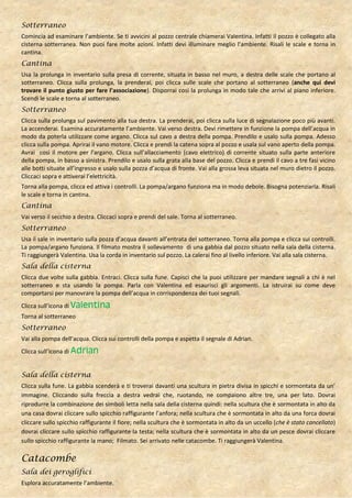 Sotterraneo
Comincia ad esaminare l’ambiente. Se ti avvicini al pozzo centrale chiamerai Valentina. Infatti il pozzo è collegato alla
cisterna sotterranea. Non puoi fare molte azioni. Infatti devi illuminare meglio l’ambiente. Risali le scale e torna in
cantina.
Cantina
Usa la prolunga in inventario sulla presa di corrente, situata in basso nel muro, a destra delle scale che portano al
sotterraneo. Clicca sulla prolunga, la prenderai, poi clicca sulle scale che portano al sotterraneo (anche qui devi
trovare il punto giusto per fare l’associazione). Disporrai così la prolunga in modo tale che arrivi al piano inferiore.
Scendi le scale e torna al sotterraneo.
Sotterraneo
Clicca sulla prolunga sul pavimento alla tua destra. La prenderai, poi clicca sulla luce di segnalazione poco più avanti.
La accenderai. Esamina accuratamente l’ambiente. Vai verso destra. Devi rimettere in funzione la pompa dell’acqua in
modo da poterla utilizzare come argano. Clicca sul cavo a destra della pompa. Prendilo e usalo sulla pompa. Adesso
clicca sulla pompa. Aprirai il vano motore. Clicca e prendi la catena sopra al pozzo e usala sul vano aperto della pompa.
Avrai così il motore per l’argano. Clicca sull’allacciamento (cavo elettrico) di corrente situato sulla parte anteriore
della pompa, in basso a sinistra. Prendilo e usalo sulla grata alla base del pozzo. Clicca e prendi il cavo a tre fasi vicino
alle botti situate all’ingresso e usalo sulla pozza d’acqua di fronte. Vai alla grossa leva situata nel muro dietro il pozzo.
Cliccaci sopra e attiverai l’elettricità.
Torna alla pompa, clicca ed attiva i controlli. La pompa/argano funziona ma in modo debole. Bisogna potenziarla. Risali
le scale e torna in cantina.
Cantina
Vai verso il secchio a destra. Cliccaci sopra e prendi del sale. Torna al sotterraneo.
Sotterraneo
Usa il sale in inventario sulla pozza d’acqua davanti all’entrata del sotterraneo. Torna alla pompa e clicca sui controlli.
La pompa/argano funziona. Il filmato mostra il sollevamento di una gabbia dal pozzo situato nella sala della cisterna.
Ti raggiungerà Valentina. Usa la corda in inventario sul pozzo. La calerai fino al livello inferiore. Vai alla sala cisterna.
Sala della cisterna
Clicca due volte sulla gabbia. Entraci. Clicca sulla fune. Capisci che la puoi utilizzare per mandare segnali a chi è nel
sotterraneo e sta usando la pompa. Parla con Valentina ed esaurisci gli argomenti. La istruirai su come deve
comportarsi per manovrare la pompa dell’acqua in corrispondenza dei tuoi segnali.
Clicca sull’icona di Valentina
Torna al sotterraneo
Sotterraneo
Vai alla pompa dell’acqua. Clicca sui controlli della pompa e aspetta il segnale di Adrian.
Clicca sull’icona di Adrian


Sala della cisterna
Clicca sulla fune. La gabbia scenderà e ti troverai davanti una scultura in pietra divisa in spicchi e sormontata da un’
immagine. Cliccando sulla freccia a destra vedrai che, ruotando, ne compaiono altre tre, una per lato. Dovrai
riprodurre la combinazione dei simboli letta nella sala della cisterna quindi: nella scultura che è sormontata in alto da
una casa dovrai cliccare sullo spicchio raffigurante l’anfora; nella scultura che è sormontata in alto da una forca dovrai
cliccare sullo spicchio raffigurante il fiore; nella scultura che è sormontata in alto da un uccello (che è stato cancellato)
dovrai cliccare sullo spicchio raffigurante la testa; nella scultura che è sormontata in alto da un pesce dovrai cliccare
sullo spicchio raffigurante la mano; Filmato. Sei arrivato nelle catacombe. Ti raggiungerà Valentina.

Catacombe
Sala dei geroglifici
Esplora accuratamente l’ambiente.
 