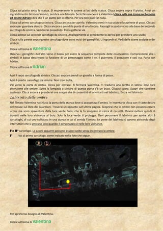 Clicca sul piatto sotto la statua. Si muoveranno le catene ai lati della statua. Clicca ancora sopra il piatto. Avrai un
ingrandimento del meccanismo; sembra una bilancia. Se lo fai osservare a Valentina (clicca sulla sua icona poi tornerai
ad essere Adrian) dirà che è un piatto per le offerte. Per ora non puoi far nulla.
Clicca sul primo sarcofago a sinistra. Clicca ancora per aprirlo. Valentina verrà in tuo aiuto e lo aprirete di poco. Cliccaci
sopra per guardare dentro. Clicca ancora e prendi la punta di una freccia. Raccogli la spada vicino alla base del secondo
sarcofago da sinistra. Sembrerai posseduto. Poi la getterai via.
Clicca adesso sul secondo sarcofago da sinistra. Analogamente al precedente lo aprirai per prendere uno scudo.
Clicca sulla parete sopra questo sarcofago dove sono incisi dei geroglifici. Li ingrandirai. Vedi delle scene scolpite e dei
simboli.
Clicca sull’icona di Valentina
Osserva i geroglifici dall’alto verso il basso per avere la sequenza completa delle osservazioni. Comprenderai che i
simboli in basso descrivono la funzione di un personaggio come il re, il guerriero, il pescatore e così via. Parla con
Adrian.
Clicca sull’icona di Adrian

Apri il terzo sarcofago da sinistra. Cliccaci sopra e prendi un gioiello a forma di pesce.
Apri il quarto sarcofago da sinistra. Non trovi nulla.
Vai verso la porta di destra. Clicca per entrare. Ti fermerà Valentina. Ti tradurrà una scritta in latino. Devi fare
attenzione alle ombre. Sotto la lampada a sinistra di questa porta c’è un buco. Cliccaci sopra. Scopri che contiene
qualcosa. Clicca ancora e prenderai una mappa che ti consentirà di orientarti nel labirinto. Entra nel labirinto
Labirinto delle ombre
Nel filmato Valentina ha chiuso la porta della stanza dove si acquattava l’ombra. In inventario clicca con il tasto destro
del mouse sul libro dei Guardiani. Troverai un appunto sull’ultima pagina. Scoprirai che le ombre non possono essere
uccise ma sono spaventate dalla luce verde fioca, che le fa scappare in cerca di oscurità. Dovrai evitare quindi di
trovarti nelle loro vicinanze al buio. Solo la luce verde ti protegge. Devi percorrere il labirinto per aprire altri 3
sarcofaghi, di cui uno collocato in una stanza in cui si annida l’ombra. Le porte del labirinto si aprono attivando degli
interruttori che si attivano solo quando il personaggio è nelle loro vicinanze.

I°e II° sarcofago. Le azioni seguenti possono essere svolte senza incontrare le ombre.
I°     Vai al primo sarcofago, come indicato nella foto che segue.




Per aprirlo hai bisogno di Valentina.

Clicca sull’icona di Valentina
 