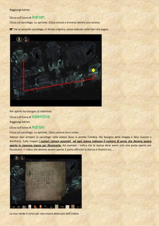Raggiungi Adrian.

Clicca sull’icona di Adrian
Clicca sul sarcofago. Lo aprirete. Clicca ancora e troverai dentro una corona.

II° Vai al secondo sarcofago, in fondo a destra, come indicato nella foto che segue.




Per aprirlo hai bisogno di Valentina.
Clicca sull’icona di Valentina
Raggiungi Adrian.
Clicca sull’icona di Adrian
Clicca sul sarcofago. Lo aprirete. Clicca ancora ma è vuoto.
Adesso devi arrivare al sarcofago nella stanza dove si annida l’ombra. Hai bisogno della mappa e devi riuscire a
decifrarla. Sulla mappa i numeri romani associati ad ogni stanza indicano il numero di porte che devono essere
aperte in ciascuna stanza per illuminarla. Ad esempio I indica che la stanza deve avere solo una porta aperta per
illuminarsi. II indica che devono essere aperte 2 porte affinché la stanza si illumini ecc…




La luce verde ti serve per non essere attaccato dall’ombra.
 