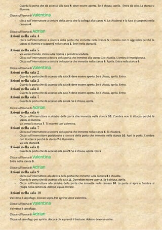 -   Guarda la porta che dà accesso alla sala 4: deve essere aperta. Se è chiusa, aprila. Entra da solo. La stanza si
        illumina.

Clicca sull’icona di Valentina
    -   clicca sull’interruttore a sinistra della porta che la collega alla stanza 4. La chiuderai e la luce si spegnerà nella
        camera 4.

Clicca sull’icona di Adrian
Azioni nella sala 4
    -   clicca sull’interruttore a sinistra della porta che immette nella stanza 5. L’ombra non ti aggredirà perché la
        stanza si illumina e scapperà nella stanza 1. Entri nella stanza 5.

Azioni nella sala 5
    -   Vai verso il fondo, clicca sulla nicchia e prendi la scodella.
    -   Clicca sull’interruttore a destra della porta che immette alla stanza 1 e chiudila. L’ombra è imprigionata.
    -   Clicca sull’interruttore a sinistra della porta che immette nella stanza 6. Aprila. Entra nella stanza 6.

Clicca sull’icona di Valentina
Azioni nella sala 2
    -   Guarda la porta che dà accesso alla sala 3: deve essere aperta. Se è chiusa, aprila. Entra.
Azioni nella sala 3
    -   Guarda la porta che dà accesso alla sala 8: deve essere aperta. Se è chiusa, aprila. Entra.
Azioni nella sala 8
    -   Guarda la porta che dà accesso alla sala 7: deve essere aperta. Se è chiusa, aprila. Entra
Azioni nella sala 7
    -   Guarda la porta che dà accesso alla sala 6. Se è chiusa, aprila.

Clicca sull’icona di Adrian
Azioni nella sala 6
    -   Clicca sull’interruttore a sinistra della porta che immette nella stanza 10. L’ombra non ti attacca perché la
        stanza si illumina.
    -   Vai verso la stanza 7. Ti incontri con Valentina.
Azioni nella sala 7
    -   Clicca sull’interruttore a sinistra della porta che immette nella stanza 6. Si chiuderà.
    -   Clicca sull’interruttore posizionato a sinistra della porta che immette nella stanza 10. Apri la porta. L’ombra
        non ti attacca perché la stanza 7 è illuminata.
    -   Vai alla stanza 8.
Azioni nella sala 8
    -   Guarda la porta che dà accesso alla sala 9. Se è chiusa, aprila. Entra

Clicca sull’icona di Valentina
Entra nella stanza 9.

Clicca sull’icona di Adrian
Azioni nella sala 9
    -   Clicca sull’interruttore alla destra della porta che immette sulla camera 8 e chiudila.
    -   Guarda la porta che dà accesso alla sala 11. Dovrebbe essere aperta. Se è chiusa, aprila.
    -   Clicca sull’interruttore alla sinistra della porta che immette nella camera 10. La porta si apre e l’ombra si
        rifugia nella camera 6. Adesso si può entrare.

Azioni nella sala 10
Vai verso il sarcofago. Cliccaci sopra.Per aprirlo serve Valentina.
Clicca sull’icona di Valentina
Vai verso il sarcofago.
Clicca sull’icona di Adrian
Clicca sul sarcofago per aprirlo. Ancora clic e prendi il bastone. Adesso devono uscire.
 
