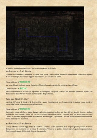 Si apre un passaggio segreto. Entra. Arrivi nel laboratorio di alchimia.
Laboratorio di alchimia
Esamina accuratamente l’ambiente. Se clicchi sulle spade a destra verrai posseduto da Mordred. Valentina ti imporrà
di non toccarle più. Vai verso il leggio e cliccaci sopra. C’è una frase in latino.


Clicca sull’icona di Valentina
Vai verso il leggio e cliccaci sopra. Capisci che Mordred stava tentando di creare una vita artificiale.
Clicca sull’icona di Adrian
Parla con Valentina ed esaurisci gli argomenti. Ti consegnerà il pugnale. Ti servirà per ferirti ed aprire così la porta che
dà accesso al Black Mirror. Varca la porta di pietra. Segue filmato.

Sala del Black Mirror
L’ombra dell’anima di Mordred è dentro di te e vuole ricongiungersi con la sua anima. In questo modo Mordred
tornerebbe in vita, impossessandosi del tuo corpo.

Clicca sull’icona di Valentina
Avvicinati e clicca sull’altare. Segue dialogo esplicativo. Avvicinati e clicca sul Black Mirror. Seguirà filmato e dialogo
esplicativo. Devi trovare il modo per far morire temporaneamente Adrian. L’ombra della sua anima deve uccidere
l’anima di Mordred imprigionata nel Black Mirror. Adrian legge il capitolo del Libro dei Guardiani dedicato alle ombre.
Torna al laboratorio alchemico.

Laboratorio di alchimia
Dialogo e filmato. Adrian legge il libro di Mordred. Clicca sul tavolo alchemico. Puoi preparargli una pozione di veleno
da ingerire e poi rianimarlo con la siringa di adrenalina. Vai verso le spade e cliccaci sopra. Segue dialogo esplicativo.
Devi trovare la spada di Mordred. Ritorna alla cappella.
 