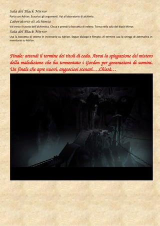 Sala del Black Mirror
Parla con Adrian. Esaurisci gli argomenti. Vai al laboratorio di alchimia.
Laboratorio di alchimia
Vai verso il tavolo dell’alchimista. Clicca e prendi la boccetta di veleno. Torna nella sala del Black Mirror.
Sala del Black Mirror
Usa la boccetta di veleno in inventario su Adrian. Segue dialogo e filmato. Al termine usa la siringa di adrenalina in
inventario su Adrian.




Finale: attendi il termine dei titoli di coda. Avrai la spiegazione del mistero
della maledizione che ha tormentato i Gordon per generazioni di uomini.
Un finale che apre nuovi, angosciosi scenari….Chissà…
 