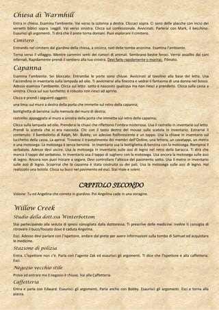 Chiesa di Warmhill
Entra in chiesa. Esamina l’ambiente. Vai verso la colonna a destra. Cliccaci sopra. Ci sono delle placche con incisi dei
versetti biblici sopra. Leggili. Vai verso sinistra. Clicca sul confessionale. Avvicinati. Parlerai con Mark, il becchino.
Esaurisci gli argomenti. Ti dirà che il prete torna domani. Puoi esplorare il cimitero.
Cimitero
Entrando nel cimitero dal giardino della chiesa, a sinistra, noti delle tombe anonime. Esamina l’ambiente.
Torna verso il villaggio. Mentre cammini senti dei rumori di animali. Sembrano bestie feroci. Verrai assalito dai cani
infernali. Rapidamente prendi il sentiero alla tua sinistra. Devi farlo rapidamente o morirai. Filmato.

Capanna
Esamina l’ambiente. Sei bloccato. Entrambe le porte sono chiuse. Avvicinati al tavolino alla base del letto. Usa
l’accendino in inventario sulla lampada ad olio. Ti avvicinerai alla finestra e vedrai il fantasma di una donna nel bosco.
Adesso esamina l’ambiente. Clicca sul letto: sotto è nascosto qualcosa ma non riesci a prenderlo. Clicca sulla cassa a
sinistra. Clicca sul suo lucchetto: è robusto non riesci ad aprirlo.
Clicca e prendi i seguenti oggetti:
una lima: sul muro a destra della porta che immette sul retro della capanna;
bottiglietta di benzina: sulla mensola del muro di destra;
rastrello: appoggiato al muro a sinistra della porta che immette sul retro della capanna;
Clicca sulla lampada ad olio. Prenderai le chiavi che riflettono l’ombra misteriosa. Usa il rastrello in inventario sul letto.
Prendi la scatola che vi era nascosta. Clic con il tasto destro del mouse sulla scatola in inventario. Estrarrai il
contenuto: il bambolotto di Ralph, Mr. Bubby, un adesivo fosforescente e un tappo. Usa la chiave in inventario sul
lucchetto della cassa. La aprirai. Troverai il travestimento dei membri dell’Ordine, una lettera, un cavatappi, un metro
e una motosega. La motosega è senza benzina. In inventario usa la bottiglietta di benzina con la motosega. Riempirai il
serbatoio. Adesso devi uscire. Usa la motosega in inventario sulle assi di legno nel retro della baracca. Ti dirà che
manca il tappo del serbatoio. In inventario usa il tappo di sughero con la motosega. Usa ancora la motosega sulle assi
di legno. Ancora non puoi iniziare a segare. Devi controllare l’altezza del pavimento sotto. Usa il metro in inventario
sulle assi di legno. Scoprirai che la capanna è stata costruita su dei pali. Usa la motosega sulle assi di legno. Hai
realizzato una botola. Clicca su buco nel pavimento ed esci. Stai male e svieni.



                                          CAPITOLO SECONDO
Visione: Tu ed Angelina che correte in giardino. Poi Angelina cade in una voragine.


Willow Creek
Studio della dott.ssa Winterbottom
Stai partecipando alla seduta di ipnosi consigliata dalla dottoressa. Ti prescrive delle medicine. Inoltre ti consiglia di
ritrovare il buco/fossato dove è caduta Angelina.
Esci. Adesso devi parlare con l’ispettore, andare dal prete per avere informazioni sulla tomba di Samuel ed acquistare
le medicine.
Stazione di polizia
Entra. L’ispettore non c’è. Parla con l’agente Zak ed esaurisci gli argomenti. Ti dice che l’ispettore è alla caffetteria.
Esci.
Negozio vecchio stile
Prova ad entrare ma il negozio è chiuso. Vai alla Caffetteria.
Caffetteria
Entra e parla con Edward. Esaurisci gli argomenti. Parla anche con Bobby. Esaurisci gli argomenti. Esci e torna alla
piazza.
 