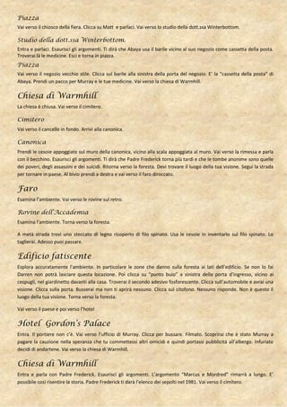 Piazza
Vai verso il chiosco della fiera. Clicca su Matt e parlaci. Vai verso lo studio della dott.ssa Winterbottom.

Studio della dott.ssa Winterbottom.
Entra e parlaci. Esaurisci gli argomenti. Ti dirà che Abaya usa il barile vicino al suo negozio come cassetta della posta.
Troverai là le medicine. Esci e torna in piazza.
Piazza
Vai verso il negozio vecchio stile. Clicca sul barile alla sinistra della porta del negozio. E’ la “cassetta della posta” di
Abaya. Prendi un pacco per Murray e le tue medicine. Vai verso la chiesa di Warmhill.

Chiesa di Warmhill
La chiesa è chiusa. Vai verso il cimitero.

Cimitero
Vai verso il cancello in fondo. Arrivi alla canonica.

Canonica
Prendi le cesoie appoggiate sul muro della canonica, vicino alla scala appoggiata al muro. Vai verso la rimessa e parla
con il becchino. Esaurisci gli argomenti. Ti dirà che Padre Frederick torna più tardi e che le tombe anonime sono quelle
dei poveri, degli assassini e dei suicidi. Ritorna verso la foresta. Devi trovare il luogo della tua visione. Segui la strada
per tornare in paese. Al bivio prendi a destra e vai verso il faro diroccato.

Faro
Esamina l’ambiente. Vai verso le rovine sul retro.

Rovine dell’Accademia
Esamina l’ambiente. Torna verso la foresta.

A metà strada trovi uno steccato di legno ricoperto di filo spinato. Usa le cesoie in inventario sul filo spinato. Lo
taglierai. Adesso puoi passare.

Edificio fatiscente
Esplora accuratamente l’ambiente. In particolare le zone che danno sulla foresta ai lati dell’edificio. Se non lo fai
Darren non potrà lasciare questa locazione. Poi clicca su “punto buio” a sinistra della porta d’ingresso, vicino ai
cespugli, nel giardinetto davanti alla casa. Troverai il secondo adesivo fosforescente. Clicca sull’automobile e avrai una
visione. Clicca sulla porta. Busserai ma non ti aprirà nessuno. Clicca sul citofono. Nessuno risponde. Non è questo il
luogo della tua visione. Torna verso la foresta.

Vai verso il paese e poi verso l’hotel

Hotel Gordon’s Palace
Entra. Il portiere non c’è. Vai verso l’ufficio di Murray. Clicca per bussare. Filmato. Scoprirai che è stato Murray a
pagare la cauzione nella speranza che tu commettessi altri omicidi e quindi portassi pubblicità all’albergo. Infuriato
decidi di andartene. Vai verso la chiesa di Warmhill.

Chiesa di Warmhill
Entra e parla con Padre Frederick. Esaurisci gli argomenti. L’argomento “Marcus e Mordred” rimarrà a lungo. E’
possibile così risentire la storia. Padre Frederick ti darà l’elenco dei sepolti nel 1981. Vai verso il cimitero.
 