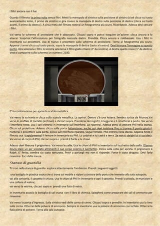 I filtri ancora non li hai.

Guarda il filmato la prima volta senza filtri. Metti la manopola di sinistra sulla posizione di sinistra (cioè clicca sul tasto
avanzamento lento, il primo da sinistra) e gira invece la manopola di destra sulla posizione di destra (clicca sul tasto
avanti, il primo da destra ). A circa metà del filmato noterai un fotogramma più scuro. Ricordatelo. Adesso devi cercare
i filtri.

Vai verso lo schermo di proiezione che è abbassato. Cliccaci sopra e potrai eseguire un’azione: clicca ancora e lo
alzerai. Scoprirai l’attrezzatura per fotografo nascosta dietro. Prendila. Clicca ancora e riabbassalo. Usa i filtri in
inventario sul proiettore. Usa di nuovo il proiettore sullo schermo di proiezione. Torna al fotogramma più scuro.
Appena ci arrivi clicca sul tasto pausa, sopra la manopola di destra (tasto al centro). Devi fermare l’immagine su questo
punto. Ora seleziona i filtri. A sinistra seleziona il filtro giallo chiaro (2° da sinistra). A destra quello rosso (1° da destra).
Vedrai comparire sullo schermo un numero: 2180.




E’ la combinazione per aprire la scatola metallica.

Vai verso la scrivania e clicca sulla scatola metallica. La aprirai. Dentro c’è una lettera. Sembra scritta da Murray.Vai
verso lo scaffale di metallo (archivio) e cliccaci sopra. Prenderai dei registri, li leggerai e li rimetterai a posto. Vai verso
l’interfono rotto. Usa i cavi elettrici in inventario sull’interfono. Lo riparerai. Adesso pensi di attirare Phil nella stanza.
Clicca sul proiettore. Adesso clicca sulla porta (attenzione: anche qui devi insistere fino a trovare il punto giusto).
Punterai il proiettore sulla porta. Clicca sull’interfono riparato. Segue filmato. Phil entrerà nella stanza. Appena finito il
filmato usa (rapidamente) il femore in inventario su Phil. Lo colpirai e lui cadrà a terra. Se non ti sbrighi lui ti ucciderà.
Vai vicino al corpo di Phil, cliccaci sopra e prendi il fucile e le chiavi.

Adesso devi liberare il prigioniero. Vai verso le celle. Usa le chiavi di Phil in inventario sul lucchetto della cella. (Darren
dovrà stare un po’ scostato altrimenti il suo corpo coprirà il lucchetto). Clicca sulla cella per aprirla. Il prigioniero è
Ralph. E’ ferito, sembra sia stato torturato. Provi a parlargli ma non ti risponde. Forse è stato drogato. Devi farlo
rinvenire. Esci dalla stanza.

Stanza di guardia
Ti trovi nella stanza di guardia: esplora attentamente l’ambiente. Prendi i seguenti oggetti:

 una bottiglia in plastica vuota che si trova sul mobile a ripiani a sinistra della porta che immette alla sala autopsie;
vai alla scrivania, il cassetto è chiuso. Usa le chiavi di Phil in inventario e apri il cassetto. Prendi la pistola, le munizioni e
una collana di valore;
vai verso la vetrina, cliccaci sopra e prendi una fiala di vetro.

In inventario associa la bottiglia di sali vuota con il libro di chimica. Spiegherà come preparare dei sali di ammonio per
rinvenire.

Vai verso la porta d’ingresso. Sulla sinistra vedi delle corna di cervo. Cliccaci sopra e prendile. In inventario usa la lima
sulle corna. Otterrai della polvere di ammonio. Sempre in inventario usa la polvere di ammonio con la fiala. Otterrai la
fiala piena di polvere. Torna alla sala autopsie.
 