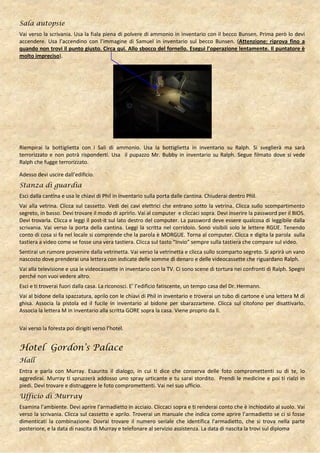 Sala autopsie
Vai verso la scrivania. Usa la fiala piena di polvere di ammonio in inventario con il becco Bunsen. Prima però lo devi
accendere. Usa l’accendino con l’immagine di Samuel in inventario sul becco Bunsen. (Attenzione: riprova fino a
quando non trovi il punto giusto. Circa qui. Allo sbocco del fornello. Esegui l’operazione lentamente. Il puntatore è
molto impreciso).




Riempirai la bottiglietta con i Sali di ammonio. Usa la bottiglietta in inventario su Ralph. Si sveglierà ma sarà
terrorizzato e non potrà risponderti. Usa il pupazzo Mr. Bubby in inventario su Ralph. Segue filmato dove si vede
Ralph che fugge terrorizzato.

Adesso devi uscire dall’edificio.
Stanza di guardia
Esci dalla cantina e usa le chiavi di Phil in inventario sulla porta dalle cantina. Chiuderai dentro Phil.
Vai alla vetrina. Clicca sul cassetto. Vedi dei cavi elettrici che entrano sotto la vetrina. Clicca sullo scompartimento
segreto, in basso. Devi trovare il modo di aprirlo. Vai al computer e cliccaci sopra. Devi inserire la password per il BIOS.
Devi trovarla. Clicca e leggi il post-it sul lato destro del computer. La password deve essere qualcosa di leggibile dalla
scrivania. Vai verso la porta della cantina. Leggi la scritta nel corridoio. Sono visibili solo le lettere RGUE. Tenendo
conto di cosa si fa nel locale si comprende che la parola è MORGUE. Torna al computer. Clicca e digita la parola sulla
tastiera a video come se fosse una vera tastiera. Clicca sul tasto “Invio” sempre sulla tastiera che compare sul video.
Sentirai un rumore provenire dalla vetrinetta. Vai verso la vetrinetta e clicca sullo scomparto segreto. Si aprirà un vano
nascosto dove prenderai una lettera con indicate delle somme di denaro e delle videocassette che riguardano Ralph.
Vai alla televisione e usa le videocassette in inventario con la TV. Ci sono scene di tortura nei confronti di Ralph. Spegni
perché non vuoi vedere altro.
Esci e ti troverai fuori dalla casa. La riconosci. E’ l’edificio fatiscente, un tempo casa del Dr. Hermann.
Vai al bidone della spazzatura, aprilo con le chiavi di Phil in inventario e troverai un tubo di cartone e una lettera M di
ghisa. Associa la pistola ed il fucile in inventario al bidone per sbarazzartene. Clicca sul citofono per disattivarlo.
Associa la lettera M in inventario alla scritta GORE sopra la casa. Viene proprio da lì.


Vai verso la foresta poi dirigiti verso l’hotel.


Hotel Gordon’s Palace
Hall
Entra e parla con Murray. Esaurito il dialogo, in cui ti dice che conserva delle foto compromettenti su di te, lo
aggredirai. Murray ti spruzzerà addosso uno spray urticante e tu sarai stordito. Prendi le medicine e poi ti rialzi in
piedi. Devi trovare e distruggere le foto compromettenti. Vai nel suo ufficio.
Ufficio di Murray
Esamina l’ambiente. Devi aprire l’armadietto in acciaio. Cliccaci sopra e ti renderai conto che è inchiodato al suolo. Vai
verso la scrivania. Clicca sul cassetto e aprilo. Troverai un manuale che indica come aprire l’armadietto se ci si fosse
dimenticati la combinazione. Dovrai trovare il numero seriale che identifica l’armadietto, che si trova nella parte
posteriore, e la data di nascita di Murray e telefonare al servizio assistenza. La data di nascita la trovi sul diploma
 