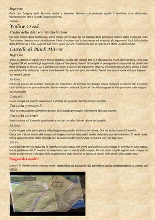 Ingresso
Parla con Gregory della facciata. Andrà a lavorare. Mentre stai parlando squilla il telefono: è la dottoressa
Winterbottom che ti ricorda l’appuntamento.
Filmato

Willow Creek
Studio della dott.ssa Winterbottom
Sei nello studio della dottoressa, sotto ipnosi. Al risveglio fai un disegno della posizione delle 6 stelle osservate nella
Tua visione. Sembra una costellazione. Parla di nuovo con la dottoressa ed esaurisci gli argomenti. Esci dallo studio
della dottoressa e trovi l’agente Zak che ti vuole parlare. Ti comunica che al castello c’è stato un altro morto.

Castello di Black Mirror
Ingresso
Arrivi al castello e scopri che è morto Gregory, ucciso dal teschio che si è staccato dal muro dell’ingresso. Parla con
l’agente Zak ed esaurisci gli argomenti. Esplora l’ambiente. Prendi la bottiglia di detergente e la spazzola sul piedistallo
della lampada di destra. Vai a parlare con Steve. Esaurisci gli argomenti. Osserva il trapano pneumatico vicino a dove
era seduto. Per utilizzarlo ti serve della benzina. Per ora non puoi prenderlo. Prendi una tanica vuota vicino al trapano.
Vai verso il salone
Salone
Entra nel salone del castello. Parlerai con l’ispettore. Al termine del dialogo dovrai risolvere il mistero dei 6 menhir
citati da Victoria in punto di morte. Sembrerebbero indicare 5 portali. Decidi di segnare la loro posizione sulla mappa.
Vai al cancello
Cancello
Usa la mappa sul menhir posizionato a sinistra del cancello. Rientra verso il castello.
Facciata principale
Rifai la stessa azione sul menhir davanti alla facciata principale. Vai verso la facciata laterale
Facciata laterale
Stessa azione sui 2 menhir posizionati a lato del castello. Vai nel salone del castello.
Salone
Usa la mappa sulla prima pietra sotto il gigantesco globo al centro del salone. Ora hai la posizione di 5 menhir.
Clicca con il tasto destro del mouse sul disegno che hai fatto nello studio della dott.ssa Wintebottom. Ti rendi conto
che la posizione delle stelle coincide con la posizione dei menhir. Ma ne manca uno. Vai alla serra.
Serra
Usa il detergente e la spazzola in inventario sulla statua, che verrà così pulita. Usa la mappa in inventario sulla statua.
Hai la posizione del 6° menhir. In inventario usa la matita sulla mappa. Dovrai unire i punti segnati sulla mappa in
modo da riprodurre il disegno della costellazione visto durante la seduta di ipnosi nello studio della dottoressa.



Unisci i 5 menhir come indicato sotto. Attenzione ad escludere dal perimetro quello corrispondente al centro del
salone.
 