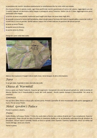 La posizione dei menhir riproduce esattamente la costellazione che hai visto nella tua visione.
Ora traccia 5 linee in questo modo: ogni linea partirà dal menhir posizionato al centro del salone, raggiungerà uno dei
5 menhir segnati sul perimetro della mappa e proseguirà verso l’esterno. Vedrai che le 5 linee raggiungeranno punti
particolari sulla mappa.
La prima va verso una palude; esplorerai quei luoghi solo dopo che sarai stato negli altri;
la seconda va verso le rovine dell’Accademia, dove sei già stato e hai visto che tutto è impraticabile a causa dei crolli; ti
ricordi che lì c’era un portale. Quindi adesso capisci che le linee indicano le posizioni dei piccoli portali.
la terza va verso l’hotel;
la quarta verso la foresta;
la quinta verso la chiesa.


Disegnale come nella foto sotto.




Adesso devi esplorare il luoghi indicati dalle linee. Avrai bisogno di altre informazioni.

Faro
Ci sei già stato. Il portale è stato distrutto dai crolli.

Chiesa di Warmhill
Entra e parla con Padre Frederick. Esaurisci gli argomenti. Comprendi che uno dei piccoli portali era sotto la tomba di
Marcus Gordon ma è impraticabile a causa dei crolli passati . Anche questo dunque è inaccessibile. Vai verso la
canonica.
Canonica
Vai sul retro della chiesa e clicca sulla vecchia porta. Prendi il pannello di vetro incastonato nella porta appoggiata al
muro. Poi vai verso l’hotel.

Hotel Gordon’s Palace
Prendi il sentiero a destra.
Fiume
Vedrai Bobby nell’acqua. Parlaci. Ti dirà che vuole dare a Denise una collana di perle per il suo compleanno. Esaurisci
gli argomenti. Dopo che gli hai dato la collana in inventario Bobby se ne va lasciando sulla panchina gli stivaloni da
pescatore. Cliccaci sopra e prendili. Hanno un buco e quindi li devi riparare. Esamina l’ambiente. Clicca sul relitto nel
mezzo del lago. Avrai una visione.
Torna in paese.
 