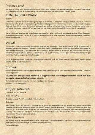Willow Creek
Vai verso lo studio della dott.ssa Winterbottom. Clicca sulla bicicletta dell’agente Zak.Prendi il kit per la riparazione.
Usa il kit da riparazione in inventario sugli stivaloni da pescatore. Saranno riparati. Torna al fiume.

Hotel Gordon’s Palace
Fiume
Clicca con il tasto destro del mouse sugli stivaloni in inventario. Li indosserai. Ora puoi andare nell’acqua. Clicca sui
menhir più volte. Ora ti serve qualcosa per vedere sott’acqua. In inventario usa il secchio con il pannello di vetro.
Riparerai il secchio in modo da renderlo utilizzabile per vedere sott’acqua. Usa il secchio riparato sul punto oscuro
nell’acqua vicino a te. Troverai il 3° portale ma anche questo è ostruito dai detriti del fiume. Quindi inaccessibile.

Vai ad esaminare la palude. Vai verso il paese e prosegui per la foresta. Prendi la strada per andare al faro. Dopo aver
oltrepassato lo steccato che porta all’edificio fatiscente troverai sulla sinistra un sentiero di campagna. Imboccalo.
Arriverai alla palude


Palude
Il tempo ed il fango hanno inghiottito i menhir e del portale ormai non c’è più alcuna traccia. Anche in questo caso il
portale è inaccessibile. Esamina l’ambiente circostante. Prendi il metal detector vicino al bordo rialzato della palude. E’
rotto devi ripararlo. Con il tasto destro del mouse clicca sul metal detector in inventario. Per ripararlo devi trovare un
ricevitore di segnale ed una batteria. A destra osserva il mucchio di ossa. Adesso devi addentrarti nella foresta per
esaminare l’ultimo luogo segnato sulla mappa.

Usa la mappa cliccandoci sopra con il tasto destro del mouse e vai nel punto contrassegnato come incrocio con la
foresta. Prendi il sentiero a sinistra.


Foresta
Arrivato all’albero con i segnali di pericolo esplora l’ambiente e raccogli un ramo da terra, vicino all’albero. Clicca sulla
trappola per orsi.
SALVARE!!! Se prosegui senza disattivare le trappole Darren ci finirà sopra rimanendo ucciso. Non puoi
proseguire a causa delle altre trappole nascoste.
Devi disattivare le altre trappole. Ti serve il metal detector riparato.
Vai verso l’edificio fatiscente.


Edificio fatiscente
Entra e vai alla sala autopsie.
Sala autopsie
Clicca sul corpo di Phil. E’ morto. Esci e vai verso l’auto.
Esterno
Sulla fiancata destra dell’auto clicca sul tappo del serbatoio. C’è ancora benzina. Usa la manichetta vuota in inventario
sul tappo del serbatoio. Riempirai la tanica di benzina. Adesso ti serve la batteria. La troverai nel cofano dell’auto. Ma
è chiuso. Usa le chiavi di Phil in inventario sull’automobile. Aprirai il cofano e troverai un altro adesivo fosforescente.
Clicca sul cofano ed estrai la batteria. In inventario associa la batteria con il metal detector. Adesso serve un sistema di
trasmissione. Vai verso la stanza di guardia.
Stanza di guardia
Vai verso le vecchie cianfrusaglie elettroniche, cliccaci sopra e prendi una radio a transistor. In inventario usa il metal
detector con la radio a transistor. E’ riparato e pronto per l’uso.
Torna nella foresta
 
