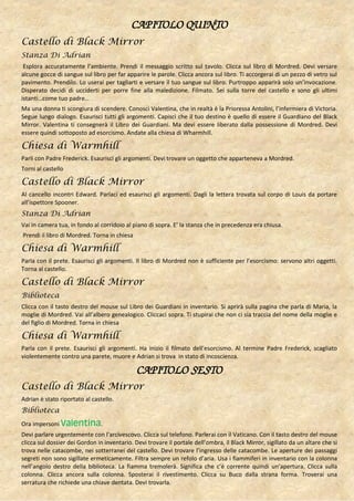 CAPITOLO QUINTO
Castello di Black Mirror
Stanza Di Adrian
 Esplora accuratamente l’ambiente. Prendi il messaggio scritto sul tavolo. Clicca sul libro di Mordred. Devi versare
alcune gocce di sangue sul libro per far apparire le parole. Clicca ancora sul libro. Ti accorgerai di un pezzo di vetro sul
pavimento. Prendilo. Lo userai per tagliarti e versare il tuo sangue sul libro. Purtroppo apparirà solo un’invocazione.
Disperato decidi di ucciderti per porre fine alla maledizione. Filmato. Sei sulla torre del castello e sono gli ultimi
istanti…come tuo padre…
Ma una donna ti scongiura di scendere. Conosci Valentina, che in realtà è la Prioressa Antolini, l’infermiera di Victoria.
Segue lungo dialogo. Esaurisci tutti gli argomenti. Capisci che il tuo destino è quello di essere il Guardiano del Black
Mirror. Valentina ti consegnerà il Libro dei Guardiani. Ma devi essere liberato dalla possessione di Mordred. Devi
essere quindi sottoposto ad esorcismo. Andate alla chiesa di Wharmhill.

Chiesa di Warmhill
Parli con Padre Frederick. Esaurisci gli argomenti. Devi trovare un oggetto che apparteneva a Mordred.
Torni al castello

Castello di Black Mirror
Al cancello incontri Edward. Parlaci ed esaurisci gli argomenti. Dagli la lettera trovata sul corpo di Louis da portare
all’ispettore Spooner.
Stanza Di Adrian
Vai in camera tua, in fondo al corridoio al piano di sopra. E’ la stanza che in precedenza era chiusa.
Prendi il libro di Mordred. Torna in chiesa

Chiesa di Warmhill
Parla con il prete. Esaurisci gli argomenti. Il libro di Mordred non è sufficiente per l’esorcismo: servono altri oggetti.
Torna al castello.

Castello di Black Mirror
Biblioteca
Clicca con il tasto destro del mouse sul Libro dei Guardiani in inventario. Si aprirà sulla pagina che parla di Maria, la
moglie di Mordred. Vai all’albero genealogico. Cliccaci sopra. Ti stupirai che non ci sia traccia del nome della moglie e
del figlio di Mordred. Torna in chiesa

Chiesa di Warmhill
Parla con il prete. Esaurisci gli argomenti. Ha inizio il filmato dell’esorcismo. Al termine Padre Frederick, scagliato
violentemente contro una parete, muore e Adrian si trova in stato di incoscienza.

                                              CAPITOLO SESTO
Castello di Black Mirror
Adrian è stato riportato al castello.
Biblioteca
Ora impersoni Valentina.
Devi parlare urgentemente con l’arcivescovo. Clicca sul telefono. Parlerai con il Vaticano. Con il tasto destro del mouse
clicca sul dossier dei Gordon in inventario. Devi trovare il portale dell’ombra, il Black Mirror, sigillato da un altare che si
trova nelle catacombe, nei sotterranei del castello. Devi trovare l’ingresso delle catacombe. Le aperture dei passaggi
segreti non sono sigillate ermeticamente. Filtra sempre un refolo d’aria. Usa i fiammiferi in inventario con la colonna
nell’angolo destro della biblioteca. La fiamma tremolerà. Significa che c’è corrente quindi un’apertura. Clicca sulla
colonna. Clicca ancora sulla colonna. Sposterai il rivestimento. Clicca su Buco dalla strana forma. Troverai una
serratura che richiede una chiave dentata. Devi trovarla.
 