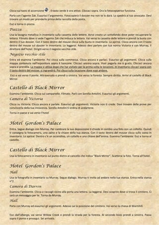 Clicca sul tasto di accensione       . Il tasto verde è ora attivo. Cliccaci sopra. Ora la fotocopiatrice funziona.
Parla con l’agente Zak. Esaurisci l’argomento. Fotocopierà il dossier ma non te lo darà. Lo spedirà al tuo avvocato. Devi
trovare un modo per prenderlo prima della raccolta della posta.
Esci e torna in piazza.
Piazza
Usa la lavagna metallica in inventario sulla cassetta delle lettere. Avrai creato un sottofondo dove poter recuperare la
lettera. Filmato dove si vede l’agente Zak che imbuca la lettera. Vai verso la cassetta delle lettere e prendi la busta con
dentro il tuo dossier. Con il tasto destro del mouse clicca sulla busta in inventario. La aprirai. Clicca ancora con il tasto
destro del mouse sul dossier in inventario. Lo leggerai. Adesso devi parlare con tua nonna Victoria e con Murray, il
direttore dell’hotel. Dirigiti verso il negozio vecchio stile.
Negozio vecchio stile
Entra ed esamina l’ambiente. Poi clicca sulla commessa. Clicca ancora e parlaci. Esaurisci gli argomenti. Clicca sulla
mappa contenuta nell’espositore sopra il bancone. Cliccaci ancora sopra. Vuoi pagarla ma è gratis. Cliccaci ancora
sopra e prendila. La mappa si attiva dopo che hai visitato per la prima volta le locazioni. In inventario cliccaci sopra con
il tasto destro del mouse: si ingrandirà. Poi clicca sulla locazione dove vuoi andare.
Esci e vai verso il ponte. Attraversalo e prendi a sinistra. Vai verso la foresta. Sempre diritto. Arrivi al castello di Black
Mirror.


Castello di Black Mirror
Esamina l’ambiente. Clicca sul campanello. Filmato. Parli con Sorella Antolini. Esaurisci gli argomenti.
Camera di Victoria
Clicca su Victoria. Clicca ancora e parlale. Esaurisci gli argomenti. Victoria non ti crede. Devi trovare delle prove per
convincerla della tua innocenza. Sorella Antolini ti ordina di andartene.
Torna in paese e vai verso l’hotel


Hotel Gordon’s Palace
Entra. Segue dialogo con Murray. Per cambiare la sua deposizione ti chiede in cambio una foto con un coltello. Quindi
ti consegna la fotocamera, uno zaino e la chiave della tua stanza. Con il tasto destro del mouse clicca sullo zaino in
inventario. Lo aprirai. Dentro c’è un accendino, un coltello e una chiave dell’anima. Esamina l’ambiente. Esci e torna al
castello.


Castello di Black Mirror
Usa la fotocamera in inventario sul punto dietro al cancello che indica “Black Mirror”. Scatterai la foto. Torna all’hotel.


Hotel Gordon’s Palace
Hall
Usa la fotografia in inventario su Murray. Segue dialogo. Murray ti invita ad andare nella tua stanza. Entra nella stanza
n°2.
Camera di Darren
Esamina l’ambiente. Clicca e raccogli vicino alla porta una lettera. La leggerai. Devi scoprire dove si trova il cimitero. Ci
sarà un messaggio per te. Torna da Murray.
Hall
Parla con Murray ed esaurisci gli argomenti. Adesso sai la posizione del cimitero. Vai verso la chiesa di Warmhill.


Esci dall’albergo, vai verso Willow Creek e prendi la strada per la foresta. Al secondo bivio prendi a sinistra. Passa
sopra il ponte e prosegui. Sei arrivato.
 