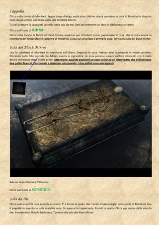 Cappella
Clicca sulla tomba di Mordred. Segue lungo dialogo esplicativo. Adrian dovrà prendere le ossa di Mordred e disporle
nello stesso ordine sull’altare nella sala del Black Mirror.
Tu vai a cercare la spada nel castello, nella sala da the. Devi poi prendere un libro in biblioteca sui veleni.
Clicca sull’icona di Adrian
Clicca sulla tomba di Mordred. Devi trovare qualcosa per ricordarti come posizionare le ossa. Usa la fotocamera in
inventario per fotografare il cadavere di Mordred. Clicca sul sarcofago e prendi le ossa. Torna alla sala del Black Mirror.

Sala del Black Mirror
Usa lo scheletro di Mordred in inventario sull’altare. Deporrai le ossa. Adesso devi ricomporle in modo corretto.
Cliccando sulla foto scattata da Adrian questa si ingrandirà. Le ossa possono essere ruotate cliccando con il tasto
destro del mouse dopo averle prese. Attenzione: quando posizioni un osso vicino ad un altro vedrai che si illuminano
due pallini bianchi. Posizionalo e rilascialo solo quando i due pallini sono sovrapposti.




Adesso devi attendere Valentina.

Clicca sull’icona di Valentina


Sala da the
Clicca sulla macchia nera sopra la scrivania. E’ a forma di spada. Hai trovato il nascondiglio della spada di Mordred. Usa
il pugnale in inventario sulla macchia nera. Strapperai la tappezzeria. Prendi la spada. Clicca per uscire dalla sala da
the. Prenderai un libro in biblioteca. Tornerai alla sala del Black Mirror.
 