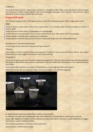 Cimitero
Vai verso le tombe anonime. Cliccaci sopra. Escludi Vic, il fratellino di Miss Valley, ucciso da Samuel e quindi sepolto
con il suo nome e William Gordon sepolto nella cripta di famiglia. Rimangono solo 5 nomi: Dr. Heinz Hermann, Henry
Stanton, Dr. Robert Gordon, James e Samuel Gordon.



Devi associare ad ogni tomba il nome giusto. Clicca su ogni tomba. Ricaverai qualche indizio. Leggi anche il diario.
Indizi:
Tomba a destra in primo piano: parla di una madre delusa e c’è il simbolo della professione medica (il caduceo o
bastone alato).
Tomba a sinistra in primo piano: C’è appoggiato un acchiappasogni.
Tomba a sinistra in secondo piano: c’è una scritta in latino oscura. Parla della morte come di un guadagno.
Tomba centrale in secondo piano: la più povera e malmessa.
Tomba a destra in secondo piano: ha una citazione in latino che hai già visto sulla colonna della chiesa.

Puoi già tentare l’associazione nomi-lapidi.
Se hai bisogno di altri indizi torna a parlare con Padre Frederick.
Chiesa
Entra e parla con Padre Frederick. Esaurisci gli argomenti. Ti parlerà di tutti tranne che di Henry Stanton. Devi andare
dal becchino per avere maggiori informazioni. Vai verso la canonica.
Canonica
Vai verso la rimessa e parla con il becchino. Esaurisci gli argomenti. Ti dirà che Henry Stanton era il vecchio giardiniere
del castello di Black Mirror ed era anche un ubriacone. Ti dirà di chiedere altre informazioni a Tom, il gestore del pub,
ma tu rifiuti.
(Puoi anche andare a parlare con la Dott.ssa Winterbottom, ma non aggiungi molte informazioni.)
Adesso hai tutti gli indizi per risolvere l’enigma. Posiziona le targhe come nella foto seguente.




Dr. Robert Gordon aveva una madre delusa, Victoria, ed era medico.
Dr. Hermann: ricordati dell’acchiappasogni nello studio della dott.ssa Winterbottom, che lo aveva conosciuto.
James: figlio illegittimo di William Gordon, torturato nel laboratorio del Dr. Hermann e quindi desideroso di sfuggire
con la morte a quella condizione terribile.
Henry Stanton: giardiniere e ubriacone. Il più umile di tutti.
Samuel Gordon: l’ultima tomba rimasta.
 