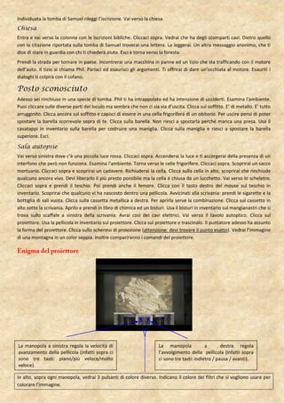 Individuata la tomba di Samuel rileggi l’iscrizione. Vai verso la chiesa.
Chiesa
Entra e vai verso la colonna con le iscrizioni bibliche. Cliccaci sopra. Vedrai che ha degli scomparti cavi. Dietro quello
con la citazione riportata sulla tomba di Samuel troverai una lettera. La leggerai. Un altro messaggio anonimo, che ti
dice di stare in guardia con chi ti chiederà aiuto. Esci e torna verso la foresta.
Prendi la strada per tornare in paese. Incontrerai una macchina in panne ed un tizio che sta trafficando con il motore
dell’auto. Il tizio si chiama Phil. Parlaci ed esaurisci gli argomenti. Ti offrirai di dare un’occhiata al motore. Esauriti i
dialoghi ti colpirà con il cofano.

Posto sconosciuto
Adesso sei rinchiuso in una specie di tomba. Phil ti ha intrappolato ed ha intenzione di ucciderti. Esamina l’ambiente.
Puoi cliccare sulle diverse parti del loculo ma sembra che non ci sia via d’uscita. Clicca sul soffitto. E’ di metallo. E’ tutto
arrugginito. Clicca ancora sul soffitto e capisci di essere in una cella frigorifera di un obitorio. Per uscire pensi di poter
spostare la barella scorrevole sopra di te. Clicca sulla barella. Non riesci a spostarla perché manca una presa. Usa il
cavatappi in inventario sulla barella per costruire una maniglia. Clicca sulla maniglia e riesci a spostare la barella
superiore. Esci.

Sala autopsie
Vai verso sinistra dove c’è una piccola luce rossa. Cliccaci sopra. Accenderai la luce e ti accorgerai della presenza di un
interfono che però non funziona. Esamina l’ambiente. Torna verso le celle frigorifere. Cliccaci sopra. Scoprirai un sacco
mortuario. Cliccaci sopra e scoprirai un cadavere. Richiuderai la cella. Clicca sulla cella in alto, scoprirai che rinchiude
qualcuno ancora vivo. Devi liberarlo il più presto possibile ma la cella è chiusa da un lucchetto. Vai verso lo scheletro.
Cliccaci sopra e prendi il teschio. Poi prendi anche il femore. Clicca con il tasto destro del mouse sul teschio in
inventario. Scoprirai che qualcuno vi ha nascosto dentro una pellicola. Avvicinati alla scrivania: prendi le sigarette e la
bottiglia di sali vuota. Clicca sulla cassetta metallica a destra. Per aprirla serve la combinazione. Clicca sul cassetto in
alto sotto la scrivania. Aprilo e prendi in libro di chimica ed un bisturi. Usa il bisturi in inventario sul mangianastri che si
trova sullo scaffale a sinistra della scrivania. Avrai così dei cavi elettrici. Vai verso il tavolo autoptico. Clicca sul
proiettore. Usa la pellicola in inventario sul proiettore. Clicca sul proiettore e trascinalo. Il puntatore adesso ha assunto
la forma del proiettore. Clicca sullo schermo di proiezione (attenzione: devi trovare il punto esatto). Vedrai l’immagine
di una montagna in un color seppia. Inoltre compariranno i comandi del proiettore.




La manopola a sinistra regola la velocità di                           La manopola             a       destra regola
avanzamento della pellicola (infatti sopra ci                          l’avvolgimento della pellicola (infatti sopra
sono tre tasti: piano/più veloce/molto                                 ci sono tre tasti: indietro / pausa / avanti).
veloce).

In alto, sopra ogni manopola, vedrai 3 pulsanti di colore diverso. Indicano il colore dei filtri che si vogliono usare per
colorare l’immagine.
 