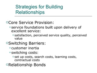 Strategies for Building Relationships Core Service Provision: service foundations built upon delivery of excellent service: satisfaction, perceived service quality, perceived value Switching Barriers: customer inertia switching costs: set up costs, search costs, learning costs, contractual costs Relationship Bonds 