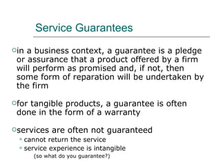 Service Guarantees in a business context, a guarantee is a pledge or assurance that a product offered by a firm will perform as promised and, if not, then some form of reparation will be undertaken by the firm for tangible products, a guarantee is often done in the form of a warranty services are often not guaranteed cannot return the service service experience is intangible (so what do you guarantee?) 