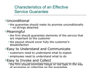 Characteristics of an Effective Service Guarantee Unconditional the guarantee should make its promise unconditionally – no strings attached Meaningful the firm should guarantee elements of the service that are important to the customer the payout should cover fully the customer’s dissatisfaction Easy to Understand and Communicate customers need to understand what to expect employees need to understand what to do Easy to Invoke and Collect the firm should eliminate hoops or red tape in the way of accessing or collecting on the guarantee Source : Christopher W.L. Hart, “The Power of Unconditional Guarantees,”  Harvard Business Review , July-August, 1988, pp. 54-62. 